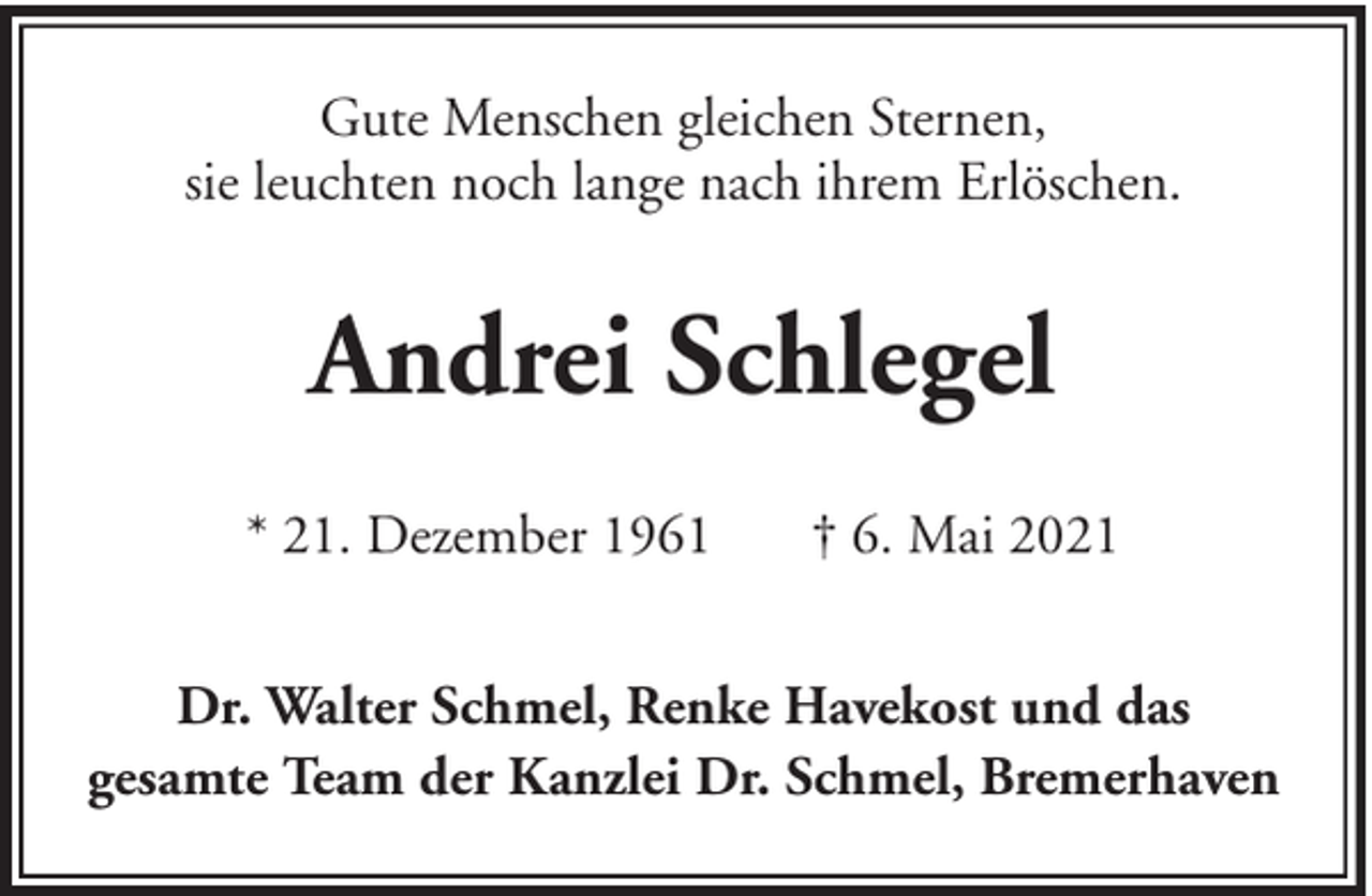 <p>Gute Menschen gleichen Sternen,<br />sie leuchten noch lange nach ihrem Erlöschen.</p><p>Andrei Schlegel<br />* 21. Dezember 1961</p><p>† 6. Mai 2021</p><p>Dr. Walter Schmel, Renke Havekost und das<br />gesamte Team der Kanzlei Dr. Schmel, Bremerhaven</p>