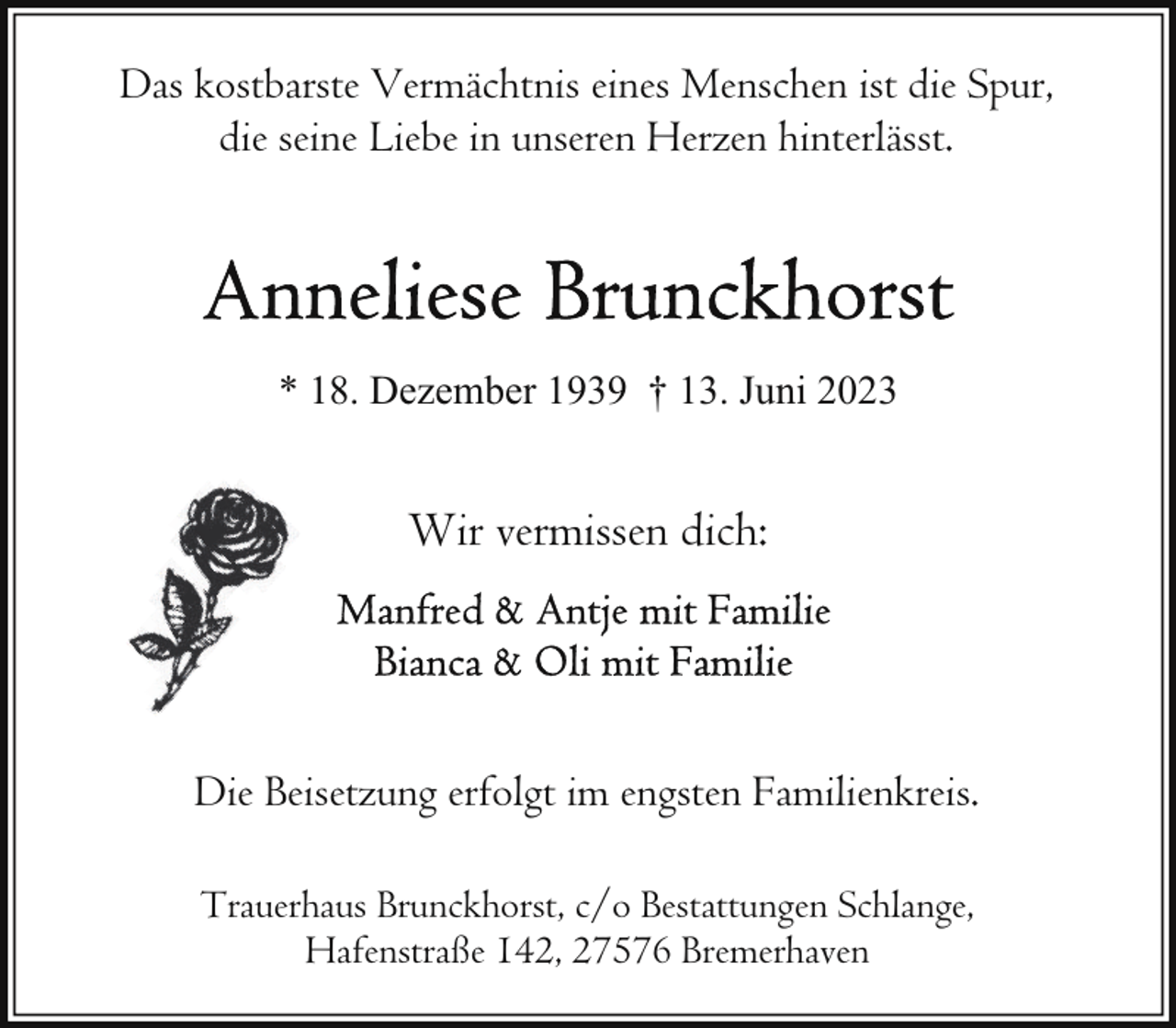 <p>Das kostbarste Vermächtnis eines Menschen ist die Spur,<br />die seine Liebe in unseren Herzen hinterlässt.</p><p>* 18. Dezember 1939 † 13. Juni 2023</p><p>Wir vermissen dich:</p><p>Die Beisetzung erfolgt im engsten Familienkreis.<br />Trauerhaus Brunckhorst, c/o Bestattungen Schlange,<br />Hafenstraße 142, 27576 Bremerhaven</p>