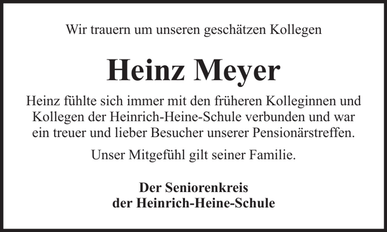 <p>Wir trauern um unseren geschätzen Kollegen</p><p>Heinz Meyer<br />Heinz fühlte sich immer mit den früheren Kolleginnen und<br />Kollegen der Heinrich-Heine-Schule verbunden und war<br />ein treuer und lieber Besucher unserer Pensionärstreffen.<br />Unser Mitgefühl gilt seiner Familie.<br />Der Seniorenkreis<br />der Heinrich-Heine-Schule</p>