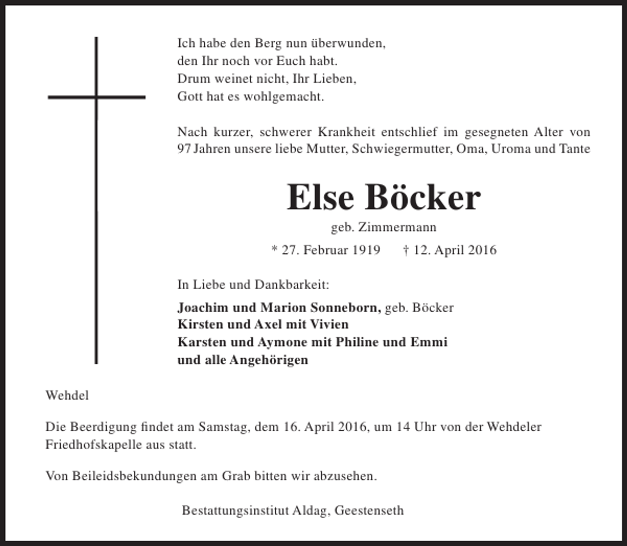 <p>Ich habe den Berg nun überwunden,<br />den Ihr noch vor Euch habt.<br />Drum weinet nicht, Ihr Lieben,<br />Gott hat es wohlgemacht.<br />Nach kurzer, schwerer Krankheit entschlief im gesegneten Alter von<br />97 Jahren unsere liebe Mutter, Schwiegermutter, Oma, Uroma und Tante</p><p>Else Böcker<br />geb. Zimmermann</p><p>* 27. Februar 1919</p><p>† 12. April 2016</p><p>In Liebe und Dankbarkeit:<br />Joachim und Marion Sonneborn, geb. Böcker<br />Kirsten und Axel mit Vivien<br />Karsten und Aymone mit Philine und Emmi<br />und alle Angehörigen<br />Wehdel<br />Die Beerdigung findet am Samstag, dem 16. April 2016, um 14 Uhr von der Wehdeler<br />Friedhofskapelle aus statt.<br />Von Beileidsbekundungen am Grab bitten wir abzusehen.<br />Bestattungsinstitut Aldag, Geestenseth</p>