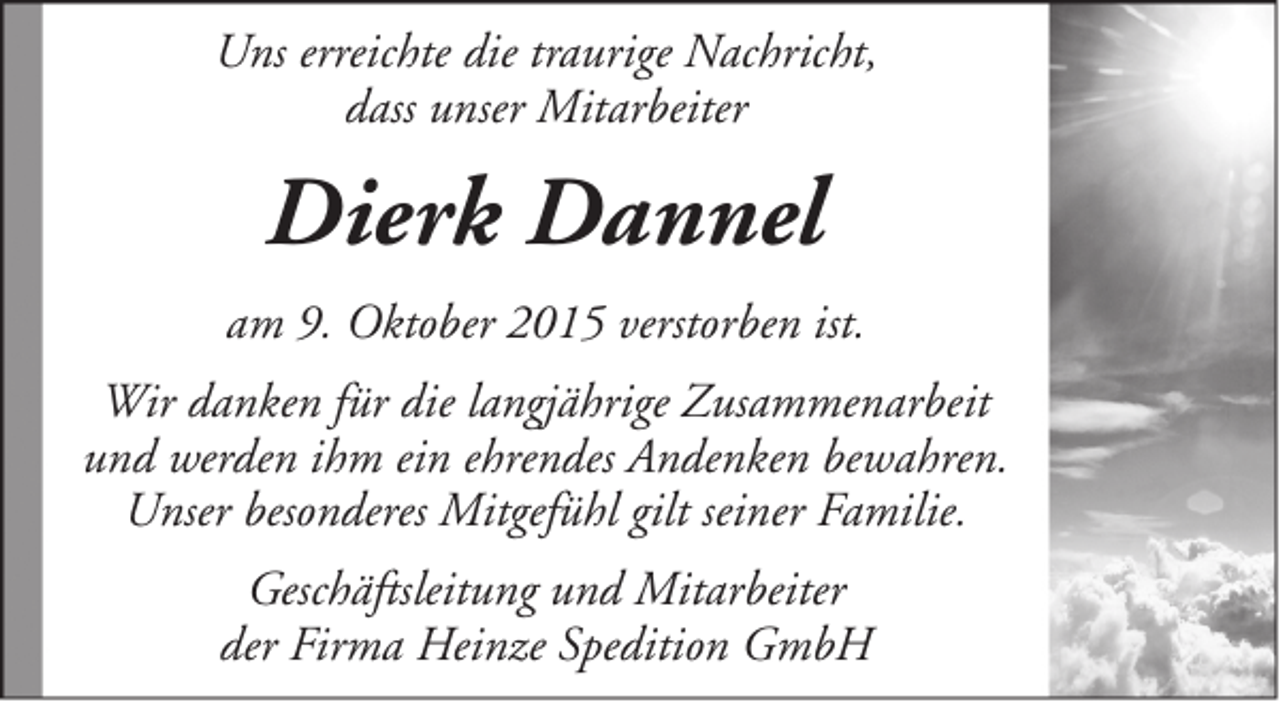 <p>Uns erreichte die traurige Nachricht,<br />dass unser Mitarbeiter</p><p>Dierk Dannel<br />am 9. Oktober 2015 verstorben ist.<br />Wir danken für die langjährige Zusammenarbeit<br />und werden ihm ein ehrendes Andenken bewahren.<br />Unser besonderes Mitgefühl gilt seiner Familie.<br />Geschäftsleitung und Mitarbeiter<br />der Firma Heinze Spedition GmbH</p>
