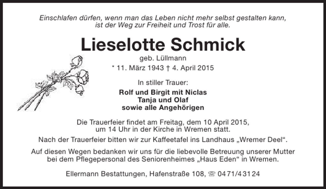 <p>Einschlafen dürfen, wenn man das Leben nicht mehr selbst gestalten kann,<br />ist der Weg zur Freiheit und Trost für alle.</p><p>Lieselotte Schmick<br />geb. Lüllmann<br />* 11. März 1943 † 4. April 2015<br />In stiller Trauer:<br />Rolf und Birgit mit Niclas<br />Tanja und Olaf<br />sowie alle Angehörigen<br />Die Trauerfeier findet am Freitag, dem 10 April 2015,<br />um 14 Uhr in der Kirche in Wremen statt.<br />Nach der Trauerfeier bitten wir zur Kaffeetafel ins Landhaus „Wremer Deel“.<br />Auf diesen Wegen bedanken wir uns für die liebevolle Betreuung unserer Mutter<br />bei dem Pflegepersonal des Seniorenheimes „Haus Eden“ in Wremen.<br />Ellermann Bestattungen, Hafenstraße 108,  04 71/4 31 24</p>