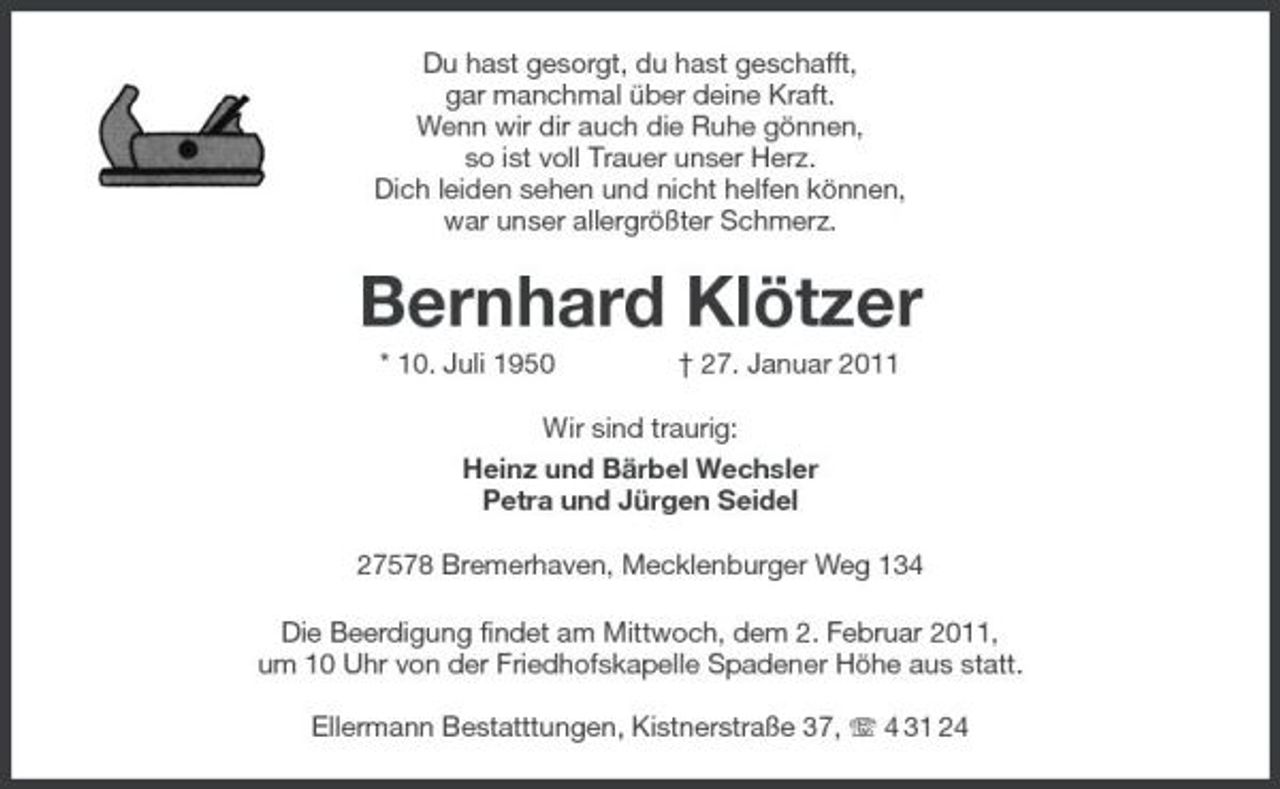 <p>Du hast gesorgt, du hast geschafft, gar manchmal über deine Kraft. Wenn wir dir auch die Ruhe gönnen, so ist voll Trauer unser Herz. Dich leiden sehen und nicht helfen können, war unser allergrößter Schmerz.</p><p>Bernhard Klötzer<br />* 10. Juli 1950 † 27. Januar 2011 Wir sind traurig: Heinz und Bärbel Wechsler Petra und Jürgen Seidel 27578 Bremerhaven, Mecklenburger Weg 134 Die Beerdigung findet am Mittwoch, dem 2. Februar 2011, um 10 Uhr von der Friedhofskapelle Spadener Höhe aus statt. Ellermann Bestatttungen, Kistnerstraße 37, 4 31 24</p>