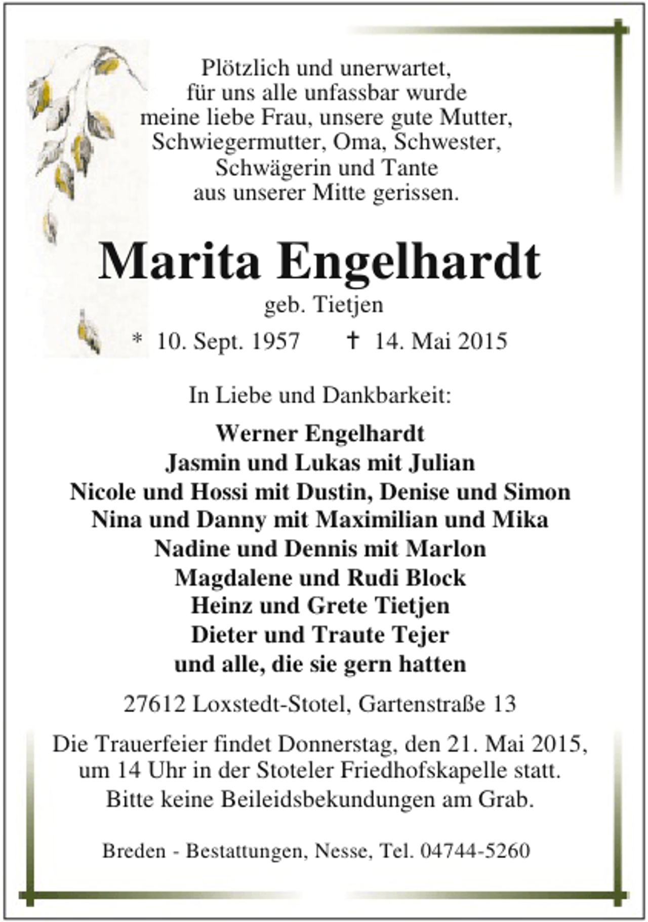 <p>Plötzlich und unerwartet,<br />für uns alle unfassbar wurde<br />meine liebe Frau, unsere gute Mutter,<br />Schwiegermutter, Oma, Schwester,<br />Schwägerin und Tante<br />aus unserer Mitte gerissen.</p><p>Marita Engelhardt<br />geb. Tietjen<br />* 10. Sept. 1957<br />B 14. Mai 2015<br />In Liebe und Dankbarkeit:<br />Werner Engelhardt<br />Jasmin und Lukas mit Julian<br />Nicole und Hossi mit Dustin, Denise und Simon<br />Nina und Danny mit Maximilian und Mika<br />Nadine und Dennis mit Marlon<br />Magdalene und Rudi Block<br />Heinz und Grete Tietjen<br />Dieter und Traute Tejer<br />und alle, die sie gern hatten<br />27612 Loxstedt-Stotel, Gartenstraße 13<br />Die Trauerfeier findet Donnerstag, den 21. Mai 2015,<br />um 14 Uhr in der Stoteler Friedhofskapelle statt.<br />Bitte keine Beileidsbekundungen am Grab.<br />Breden - Bestattungen, Nesse, Tel. 04744-5260</p>
