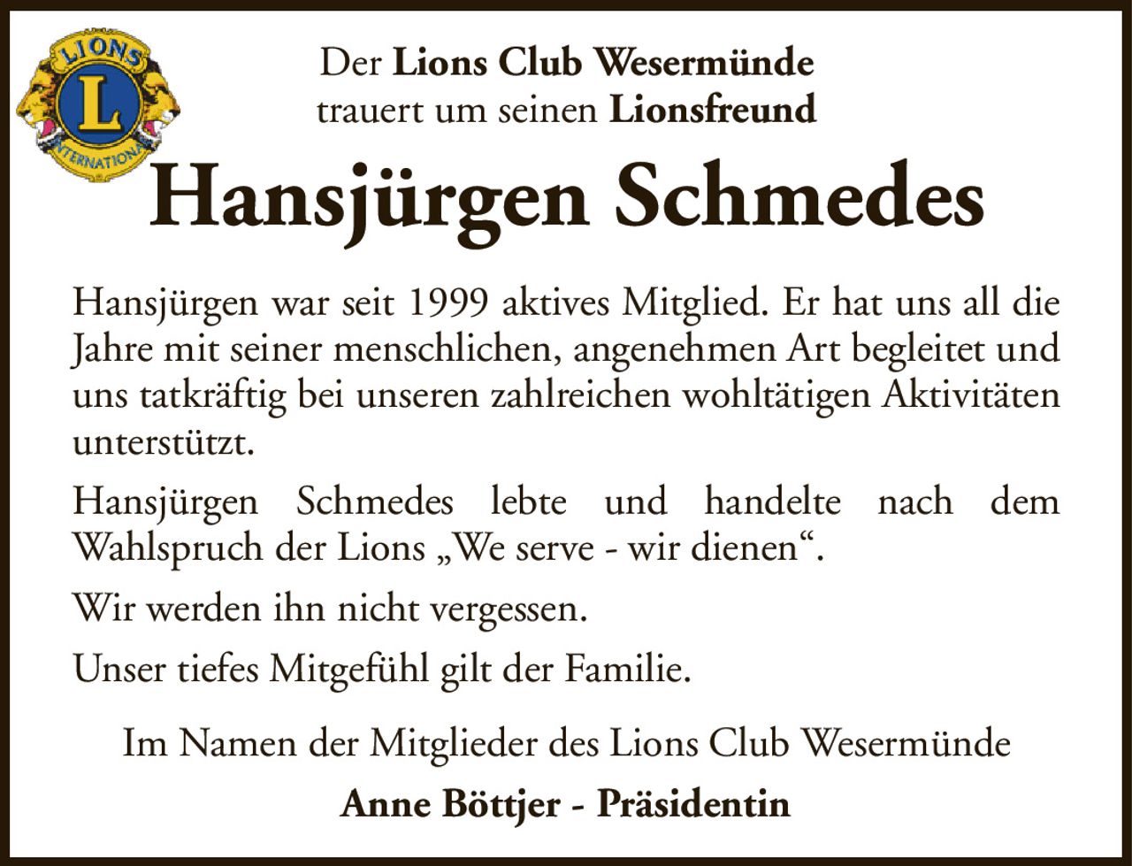 DerLions Club Wesermündetrauert um seinenLionsfreundHansjürgen SchmedesHansjürgen war seit 1999 aktives Mitglied. Er hat uns all die Jahre mit seiner menschlichen, angenehmen Art begleitet und uns tatkräftig bei unseren zahlreichen wohltätigen Aktivitäten unterstützt.Hansjürgen Schmedes lebte und handelte nach demWahlspruch der Lions „We serve - wir dienen“.Wir werden ihn nicht vergessen.Unser tiefes Mitgefühl gilt der Familie.Im Namen der Mitglieder des Lions Club WesermündeAnne Böttjer - Präsidentin