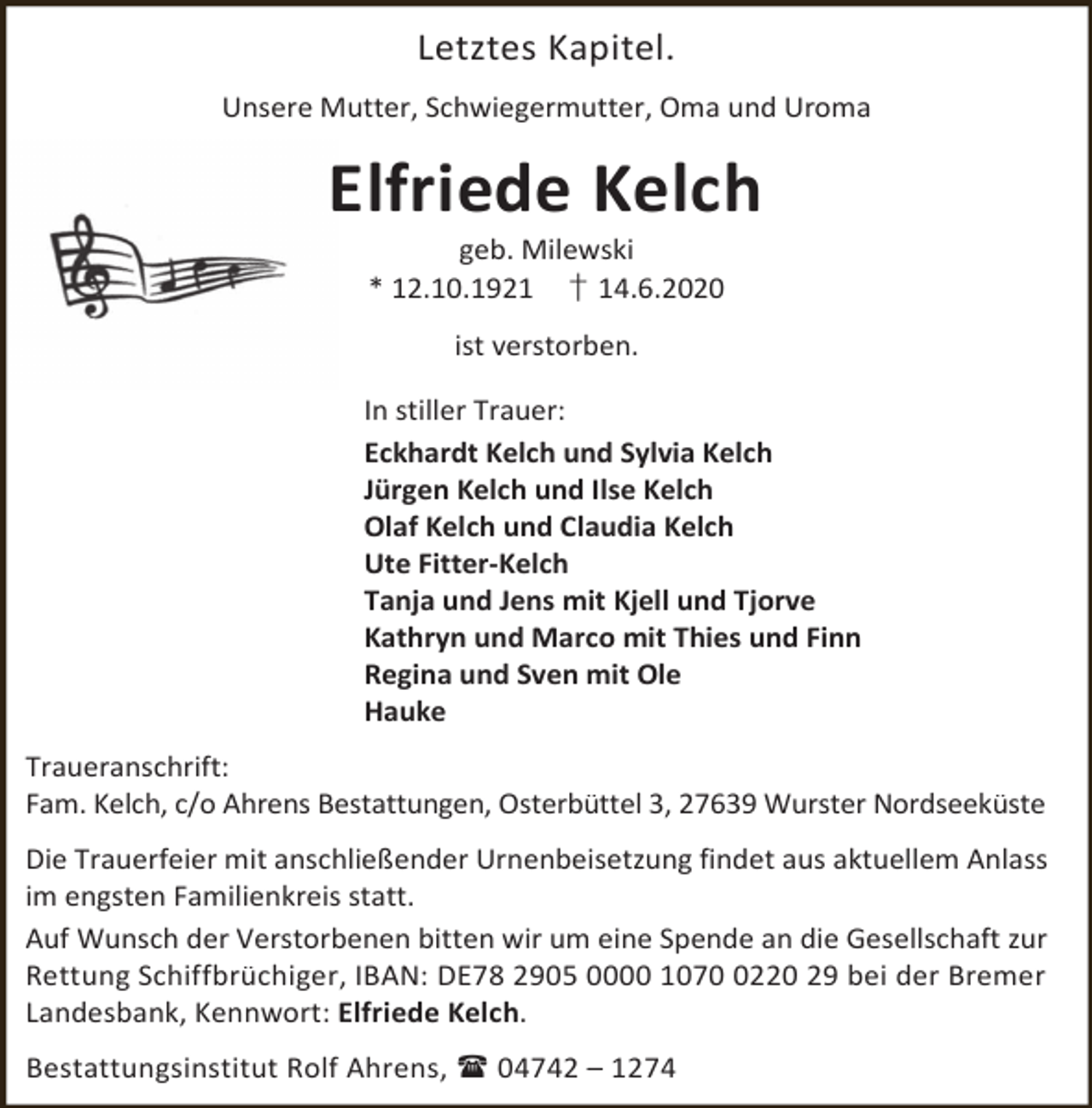 <p>Letztes Kapitel.<br />Unsere Mutter, Schwiegermutter, Oma und Uroma</p><p>Elfriede Kelch<br />geb. Milewski<br />* 12.10.1921 † 14.6.2020<br />ist verstorben.<br />In stiller Trauer:<br />Eckhardt Kelch und Sylvia Kelch<br />Jürgen Kelch und Ilse Kelch<br />Olaf Kelch und Claudia Kelch<br />Ute Fitter-Kelch<br />Tanja und Jens mit Kjell und Tjorve<br />Kathryn und Marco mit Thies und Finn<br />Regina und Sven mit Ole<br />Hauke<br />Traueranschrift:<br />Fam. Kelch, c/o Ahrens Bestattungen, Osterbüttel 3, 27639 Wurster Nordseeküste<br />Die Trauerfeier mit anschließender Urnenbeisetzung findet aus aktuellem Anlass<br />im engsten Familienkreis statt.<br />Auf Wunsch der Verstorbenen bitten wir um eine Spende an die Gesellschaft zur<br />Rettung Schiffbrüchiger, IBAN: DE78 2905 0000 107220 29 bei der Bremer<br />Landesbank, Kennwort: Elfriede Kelch.<br />Bestattungsinstitut Rolf Ahrens,  04742 – 1274</p>