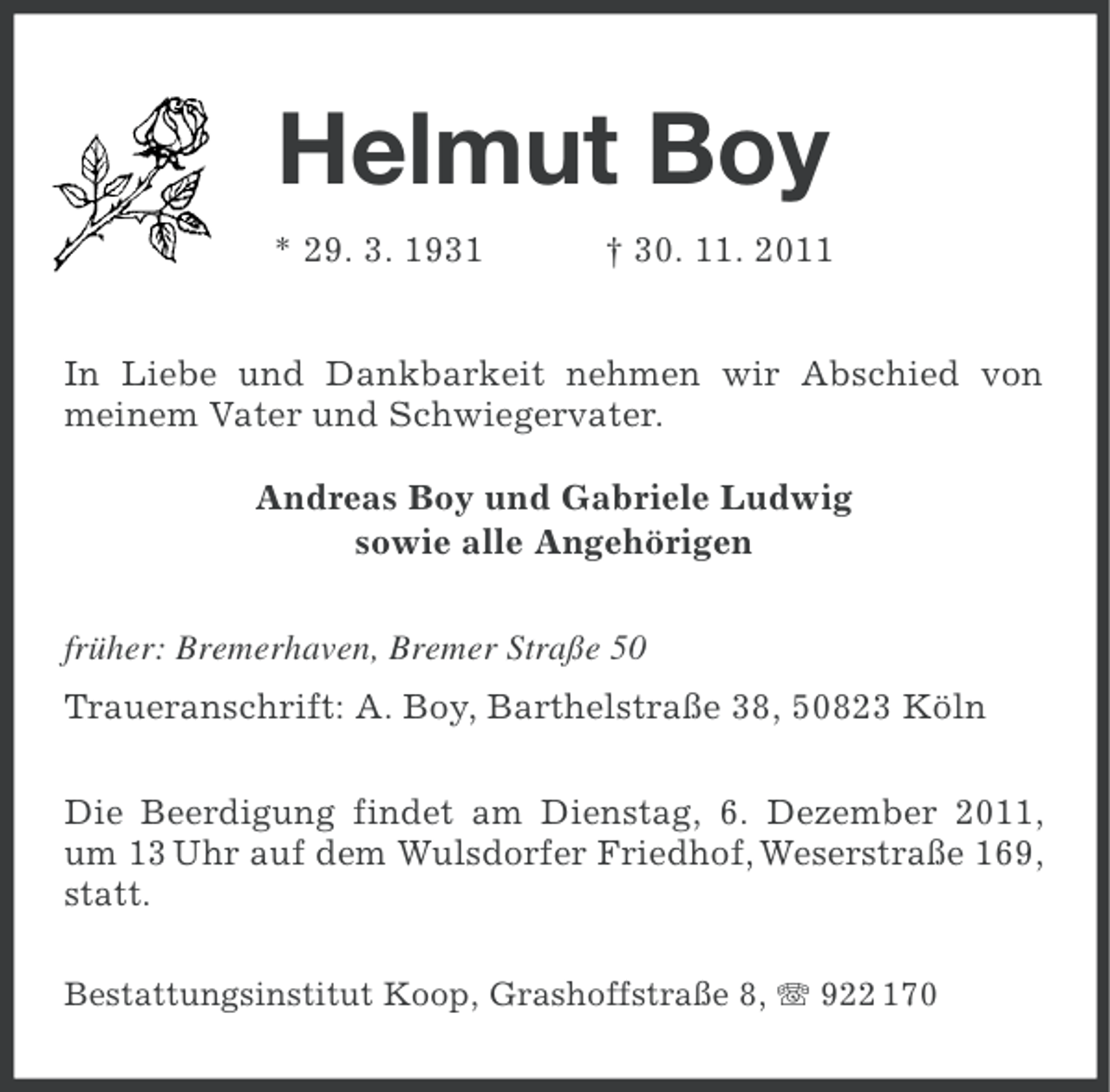 <p>Helmut Boy<br />* 29. 3. 1931</p><p>† 30. 11. 2011</p><p>In Liebe und Dankbarkeit nehmen wir Abschied von<br />meinem Vater und Schwiegervater.<br />Andreas Boy und Gabriele Ludwig<br />sowie alle Angehörigen<br />früher: Bremerhaven, Bremer Straße 50<br />Traueranschrift: A. Boy, Barthelstraße 38, 50823 Köln<br />Die Beerdigung findet am Dienstag, 6. Dezember 2011,<br />um 13 Uhr auf dem Wulsdorfer Friedhof, Weserstraße 169,<br />statt.<br />Bestattungsinstitut Koop, Grashoffstraße 8, 922 170</p>
