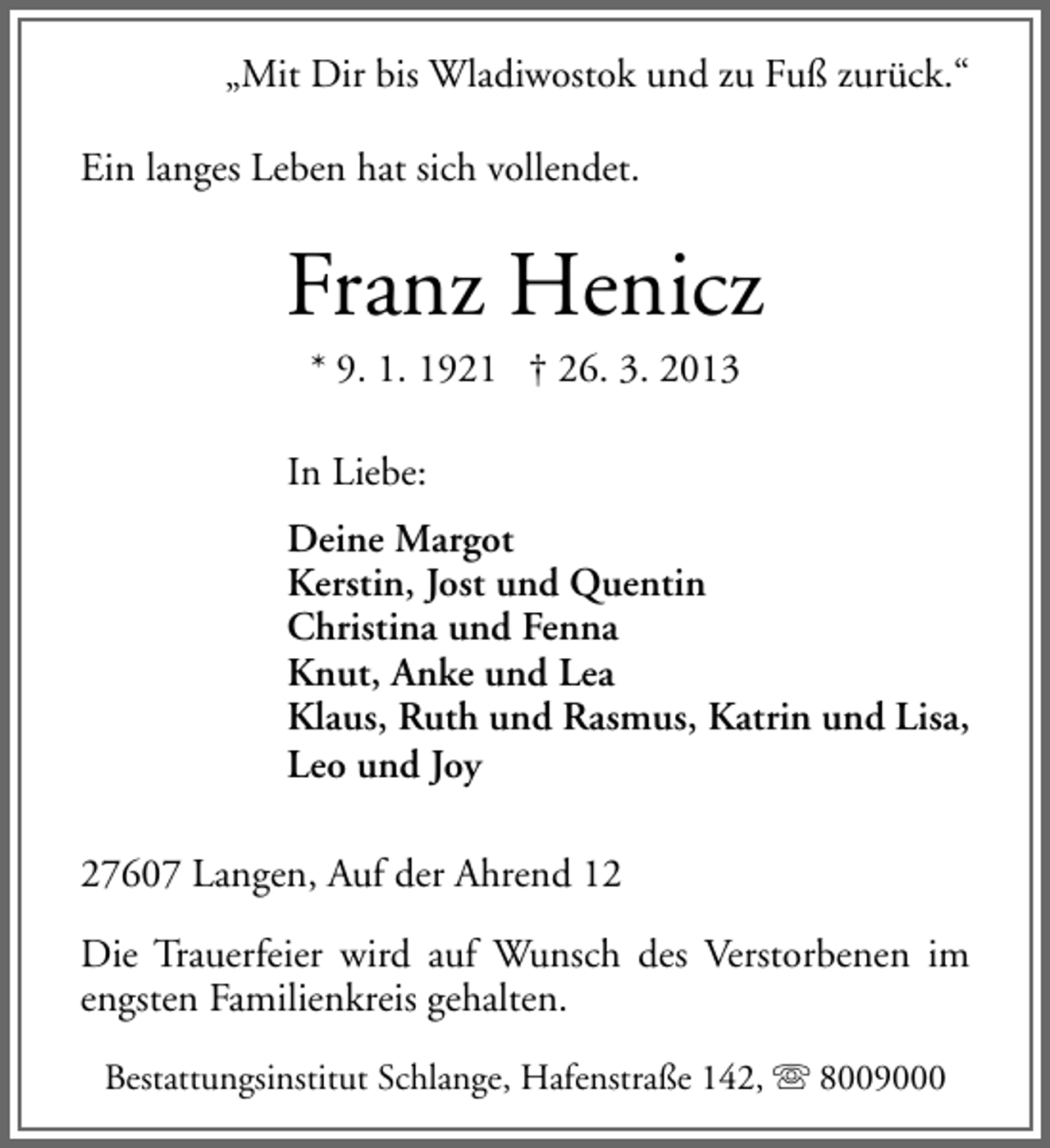 <p>„Mit Dir bis Wladiwostok und zu Fuß zurück.“<br />Ein langes Leben hat sich vollendet.</p><p>Franz Henicz<br />* 9. 1. 1921 † 26. 3. 2013</p><p>In Liebe:<br />Deine Margot<br />Kerstin, Jost und Quentin<br />Christina und Fenna<br />Knut, Anke und Lea<br />Klaus, Ruth und Rasmus, Katrin und Lisa,<br />Leo und Joy<br />27607 Langen, Auf der Ahrend 12<br />Die Trauerfeier wird auf Wunsch des Verstorbenen im<br />engsten Familienkreis gehalten.<br />Bestattungsinstitut Schlange, Hafenstraße 142,  8009000</p>