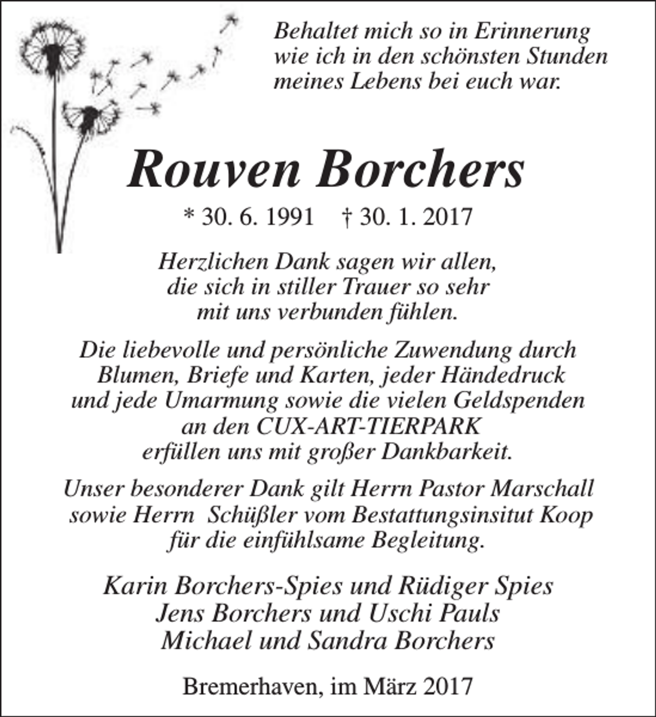 <p>Behaltet mich so in Erinnerung<br />wie ich in den schönsten Stunden<br />meines Lebens bei euch war.</p><p>Rouven Borchers<br />* 30. 6. 1991</p><p>† 30. 1. 2017</p><p>Herzlichen Dank sagen wir allen,<br />die sich in stiller Trauer so sehr<br />mit uns verbunden fühlen.<br />Die liebevolle und persönliche Zuwendung durch<br />Blumen, Briefe und Karten, jeder Händedruck<br />und jede Umarmung sowie die vielen Geldspenden<br />an den CUX-ART-TIERPARK<br />erfüllen uns mit großer Dankbarkeit.<br />Unser besonderer Dank gilt Herrn Pastor Marschall<br />sowie Herrn Schüßler vom Bestattungsinsitut Koop<br />für die einfühlsame Begleitung.</p><p>Karin Borchers-Spies und Rüdiger Spies<br />Jens Borchers und Uschi Pauls<br />Michael und Sandra Borchers<br />Bremerhaven, im März 2017</p>