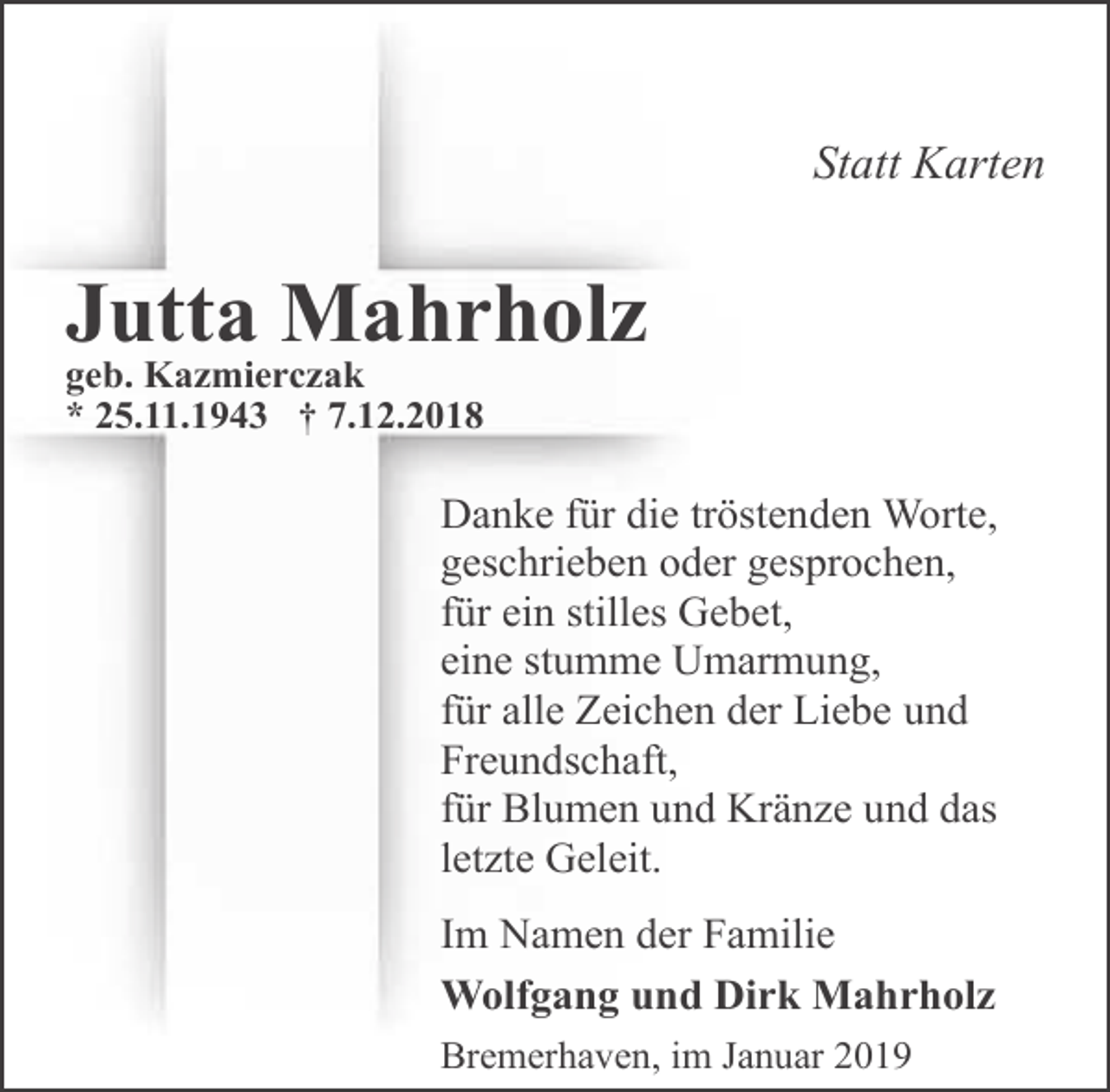 <p>Statt Karten</p><p>Jutta Mahrholz<br />geb. Kazmierczak<br />* 25.11.1943 † 7.12.2018</p><p>Danke für die tröstenden Worte,<br />geschrieben oder gesprochen,<br />für ein stilles Gebet,<br />eine stumme Umarmung,<br />für alle Zeichen der Liebe und<br />Freundschaft,<br />für Blumen und Kränze und das<br />letzte Geleit.<br />Im Namen der Familie<br />Wolfgang und Dirk Mahrholz<br />Bremerhaven, im Januar 2019</p>