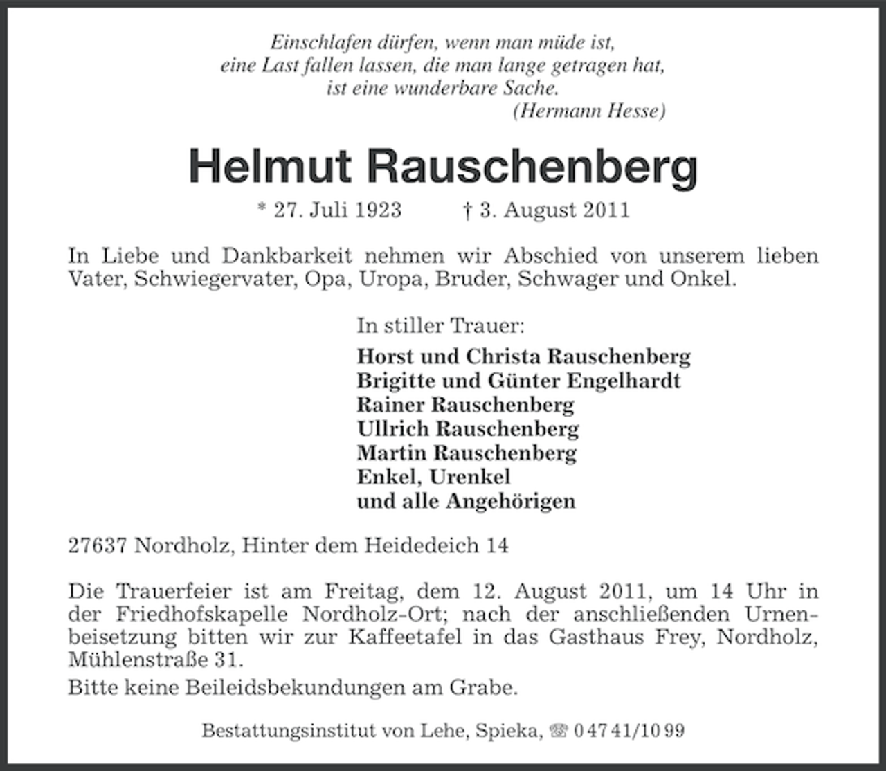 <p>Einschlafen dürfen, wenn man müde ist,<br />eine Last fallen lassen, die man lange getragen hat,<br />ist eine wunderbare Sache.<br />(Hermann Hesse)</p><p>Helmut Rauschenberg<br />* 27. Juli 1923</p><p>† 3. August 2011</p><p>In Liebe und Dankbarkeit nehmen wir Abschied von unserem lieben<br />Vater, Schwiegervater, Opa, Uropa, Bruder, Schwager und Onkel.<br />In stiller Trauer:<br />Horst und Christa Rauschenberg<br />Brigitte und Günter Engelhardt<br />Rainer Rauschenberg<br />Ullrich Rauschenberg<br />Martin Rauschenberg<br />Enkel, Urenkel<br />und alle Angehörigen<br />27637 Nordholz, Hinter dem Heidedeich 14<br />Die Trauerfeier ist am Freitag, dem 12. August 2011, um 14 Uhr in<br />der Friedhofskapelle Nordholz-Ort; nach der anschließenden Urnenbeisetzung bitten wir zur Kaffeetafel in das Gasthaus Frey, Nordholz,<br />Mühlenstraße 31.<br />Bitte keine Beileidsbekundungen am Grabe.<br />Bestattungsinstitut von Lehe, Spieka, 0 47 41/10 99</p>
