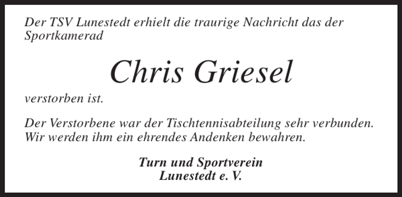 <p>Der TSV Lunestedt erhielt die traurige Nachricht das der<br />Sportkamerad</p><p>verstorben ist.</p><p>Chris Griesel</p><p>Der Verstorbene war der Tischtennisabteilung sehr verbunden.<br />Wir werden ihm ein ehrendes Andenken bewahren.<br />Turn und Sportverein<br />Lunestedt e. V.</p>