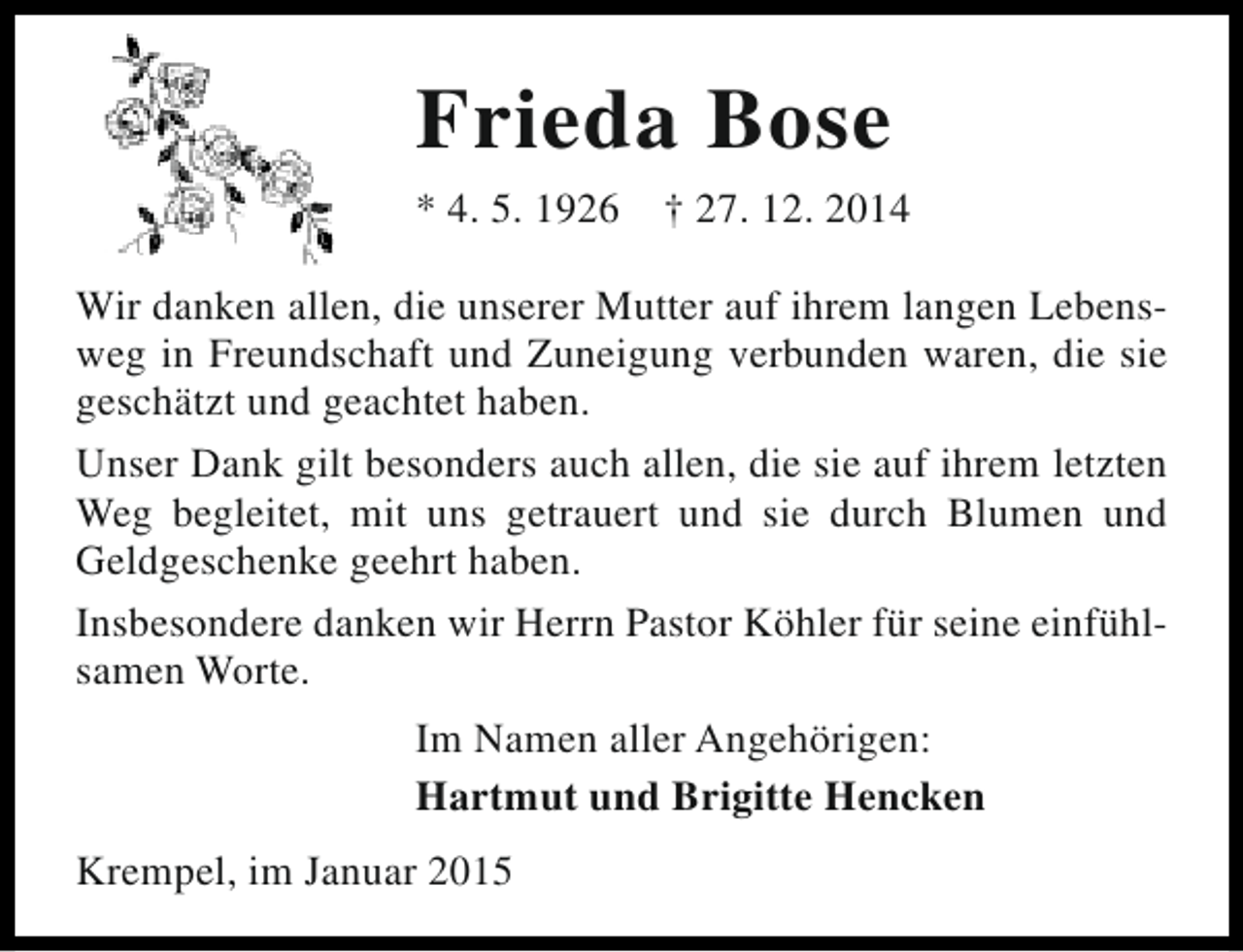 <p>Frieda Bose<br />* 4. 5. 1926</p><p>† 27. 12. 2014</p><p>Wir danken allen, die unserer Mutter auf ihrem langen Lebensweg in Freundschaft und Zuneigung verbunden waren, die sie<br />geschätzt und geachtet haben.<br />Unser Dank gilt besonders auch allen, die sie auf ihrem letzten<br />Weg begleitet, mit uns getrauert und sie durch Blumen und<br />Geldgeschenke geehrt haben.<br />Insbesondere danken wir Herrn Pastor Köhler für seine einfühlsamen Worte.<br />Im Namen aller Angehörigen:<br />Hartmut und Brigitte Hencken<br />Krempel, im Januar 2015</p>