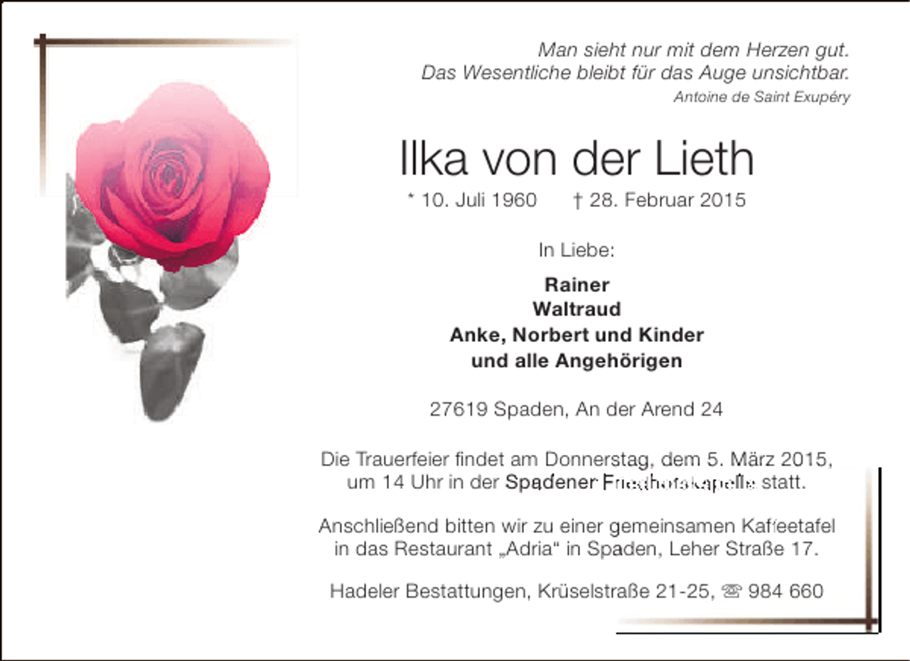 <p>Man sieht nur mit dem Herzen gut.<br />Das Wesentliche bleibt für das Auge unsichtbar.<br />Antoine de Saint Exupéry</p><p>Ilka von der Lieth<br />* 10. Juli 1960</p><p>† 28. Februar 2015</p><p>In Liebe:<br />Rainer<br />Waltraud<br />Anke, Norbert und Kinder<br />und alle Angehörigen<br />27619 Spaden, An der Arend 24<br />Die Trauerfeier findet am Donnerstag, dem 5. März 2015,<br />s<br />um 14 Uhr in der Spadener riedhofskapelle statt.<br />Anschließend bitten wir zu einer gemeinsamen Kaffeetafel<br />ff<br />in das Restaurant „Adria“ in Spaden, Leher Straße 17.<br />a<br />Hadeler Bestattungen, Krüselstraße 21-25,  984 660<br />r</p>