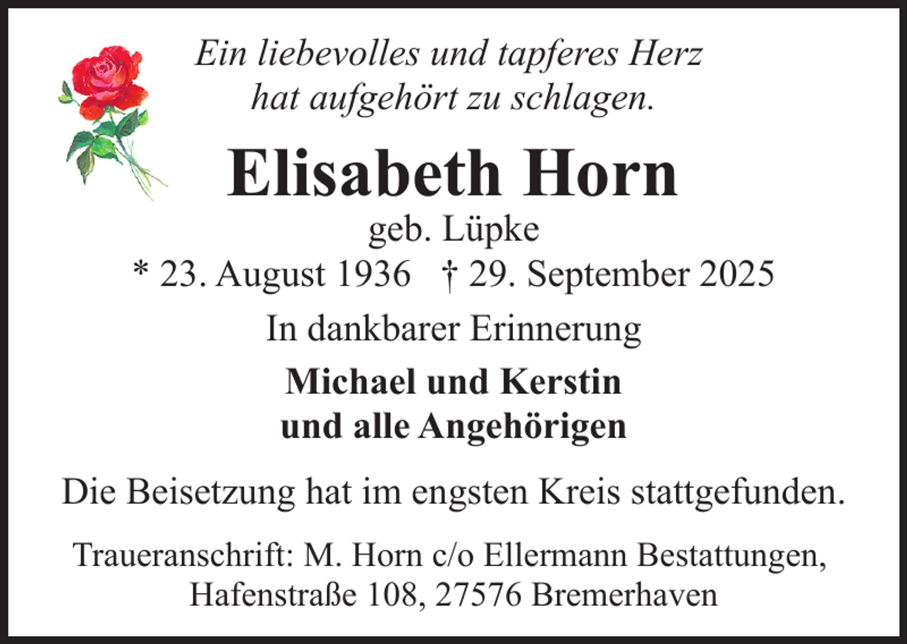 <p>Ein liebevolles und tapferes Herz<br />hat aufgehört zu schlagen.</p><p>Elisabeth Horn</p><p>geb. Lüpke<br />* 23. August 1936 † 29. September 2025<br />In dankbarer Erinnerung<br />Michael und Kerstin<br />und alle Angehörigen<br />Die Beisetzung hat im engsten Kreis stattgefunden.<br />Traueranschrift: M. Horn c/o Ellermann Bestattungen,<br />Hafenstraße 108, 27576 Bremerhaven</p>
