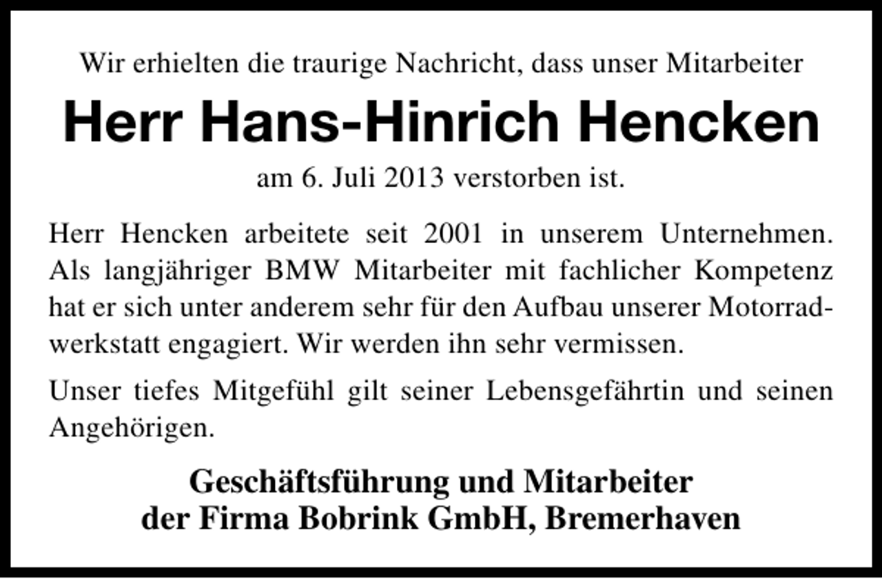 <p>Wir erhielten die traurige Nachricht, dass unser Mitarbeiter</p><p>Herr Hans-Hinrich Hencken<br />am 6. Juli 2013 verstorben ist.</p><p>Herr Hencken arbeitete seit 2001 in unserem Unternehmen.<br />Als langjähriger BMW Mitarbeiter mit fachlicher Kompetenz<br />hat er sich unter anderem sehr für den Aufbau unserer Motorradwerkstatt engagiert. Wir werden ihn sehr vermissen.<br />Unser tiefes Mitgefühl gilt seiner Lebensgefährtin und seinen<br />Angehörigen.</p><p>Geschäftsführung und Mitarbeiter<br />der Firma Bobrink GmbH, Bremerhaven</p>