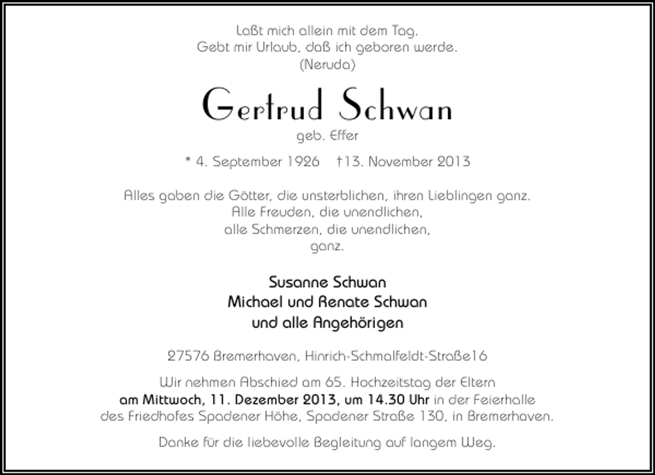 <p>Laßt mich allein mit dem Tag.<br />Gebt mir Urlaub, daß ich geboren werde.<br />(Neruda)</p><p>Gertrud Schwan<br />geb. Effer</p><p>* 4. September 1926</p><p>†13. November 2013</p><p>Alles gaben die Götter, die unsterblichen, ihren Lieblingen ganz.<br />Alle Freuden, die unendlichen,<br />alle Schmerzen, die unendlichen,<br />ganz.</p><p>Susanne Schwan<br />Michael und Renate Schwan<br />und alle Angehörigen<br />27576 Bremerhaven, Hinrich-Schmalfeldt-Straße16<br />Wir nehmen Abschied am 65. Hochzeitstag der Eltern<br />am Mittwoch, 11. Dezember 2013, um 14.30 Uhr in der Feierhalle<br />des Friedhofes Spadener Höhe, Spadener Straße 130, in Bremerhaven.<br />Danke für die liebevolle Begleitung auf langem Weg.</p>
