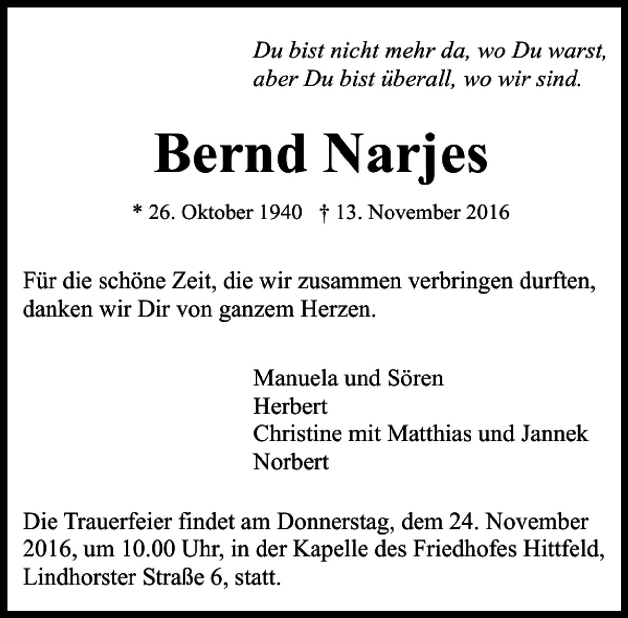<p>Du bist nicht mehr da, wo Du warst,<br />aber Du bist überall, wo wir sind.</p><p>Bernd Narjes<br />* 26. Oktober 1940 † 13. November 2016</p><p>Für die schöne Zeit, die wir zusammen verbringen durften,<br />danken wir Dir von ganzem Herzen.<br />Manuela und Sören<br />Herbert<br />Christine mit Matthias und Jannek<br />Norbert<br />Die Trauerfeier findet am Donnerstag, dem 24. November<br />2016, um 10.00 Uhr, in der Kapelle des Friedhofes Hittfeld,<br />Lindhorster Straße 6, statt.</p>