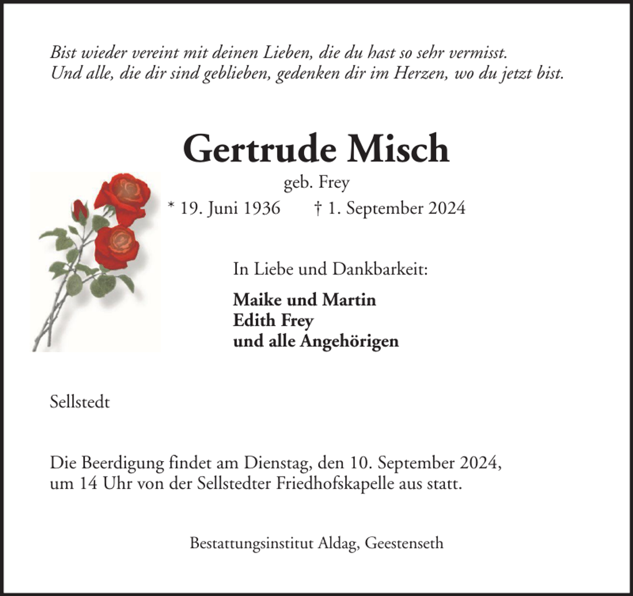 <p>Bist wieder vereint mit deinen Lieben, die du hast so sehr vermisst.<br />Und alle, die dir sind geblieben, gedenken dir im Herzen, wo du jetzt bist.</p><p>Gertrude Misch</p><p>geb. Frey<br />* 19. Juni 1936<br />† 1. September 2024<br />In Liebe und Dankbarkeit:<br />Maike und Martin<br />Edith Frey<br />und alle Angehörigen<br />Sellstedt<br />Die Beerdigung findet am Dienstag, den 10. September 2024,<br />um 14 Uhr von der Sellstedter Friedhofskapelle aus statt.<br />Bestattungsinstitut Aldag, Geestenseth</p>