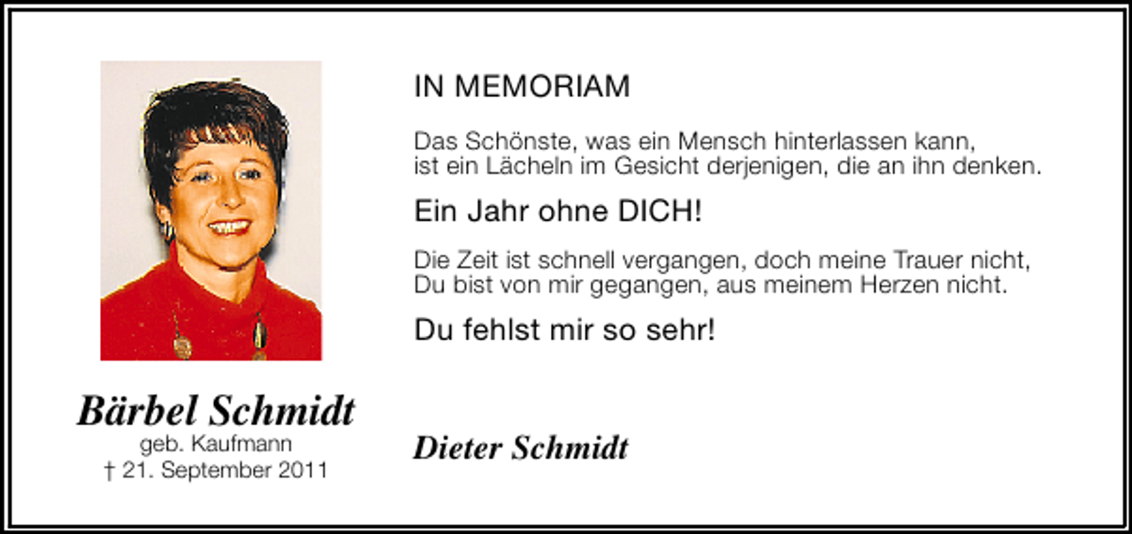 <p>IN MEMORIAM<br />Das Schönste, was ein Mensch hinterlassen kann,<br />ist ein Lächeln im Gesicht derjenigen, die an ihn denken.</p>
<p>Ein Jahr ohne DICH!<br />Die Zeit ist schnell vergangen, doch meine Trauer nicht,<br />Du bist von mir gegangen, aus meinem Herzen nicht.</p>
<p>Du fehlst mir so sehr!</p>
<p>Bärbel Schmidt<br />geb. Kaufmann<br />† 21. September 2011</p>
<p>Dieter Schmidt</p>