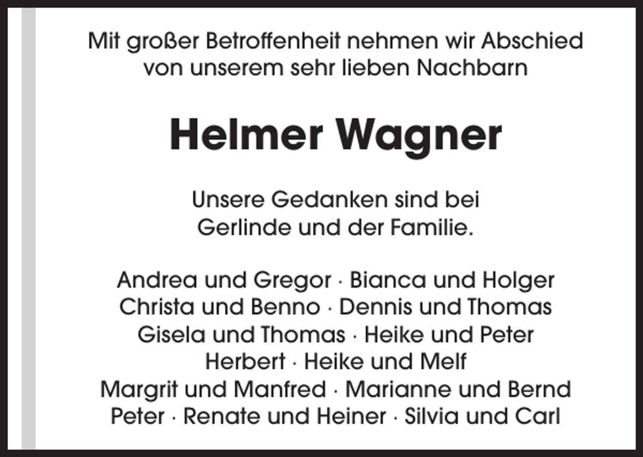 <p>Mit großer Betroffenheit nehmen wir Abschied<br />von unserem sehr lieben Nachbarn</p><p>Helmer Wagner<br />Unsere Gedanken sind bei<br />Gerlinde und der Familie.<br />Andrea und Gregor · Bianca und Holger<br />Christa und Benno · Dennis und Thomas<br />Gisela und Thomas · Heike und Peter<br />Herbert · Heike und Melf<br />Margrit und Manfred · Marianne und Bernd<br />Peter · Renate und Heiner · Silvia und Carl</p>