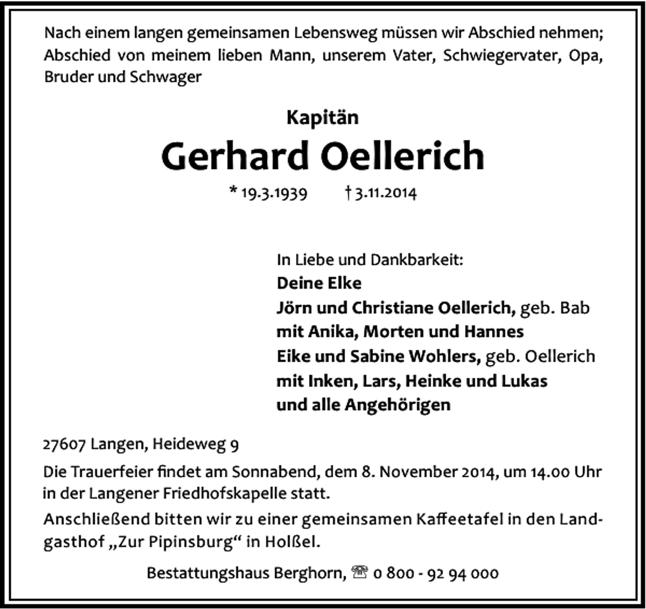 <p>Nach einem langen gemeinsamen Lebensweg müssen wir Abschied nehmen;<br />Abschied von meinem lieben Mann, unserem Vater, Schwiegervater, Opa,<br />Bruder und Schwager</p><p>Kapitän</p><p>Gerhard Oellerich<br />* 19.3.1939</p><p>† 3.11.2014</p><p>In Liebe und Dankbarkeit:</p><p>Deine Elke<br />Jörn und Christiane Oellerich, geb. Bab<br />mit Anika, Morten und Hannes<br />Eike und Sabine Wohlers, geb. Oellerich<br />mit Inken, Lars, Heinke und Lukas<br />und alle Angehörigen<br />27607 Langen, Heideweg 9<br />Die Trauerfeier ﬁndet am Sonnabend, dem 8. November 2014, um 14.00 Uhr<br />in der Langener Friedhofskapelle statt.<br />Anschließend bitten wir zu einer gemeinsamen Kaﬀeetafel in den Landgasthof „Zur Pipinsburg“ in Holßel.<br />Bestattungshaus Berghorn, ' 0 800 - 92 94 000</p>