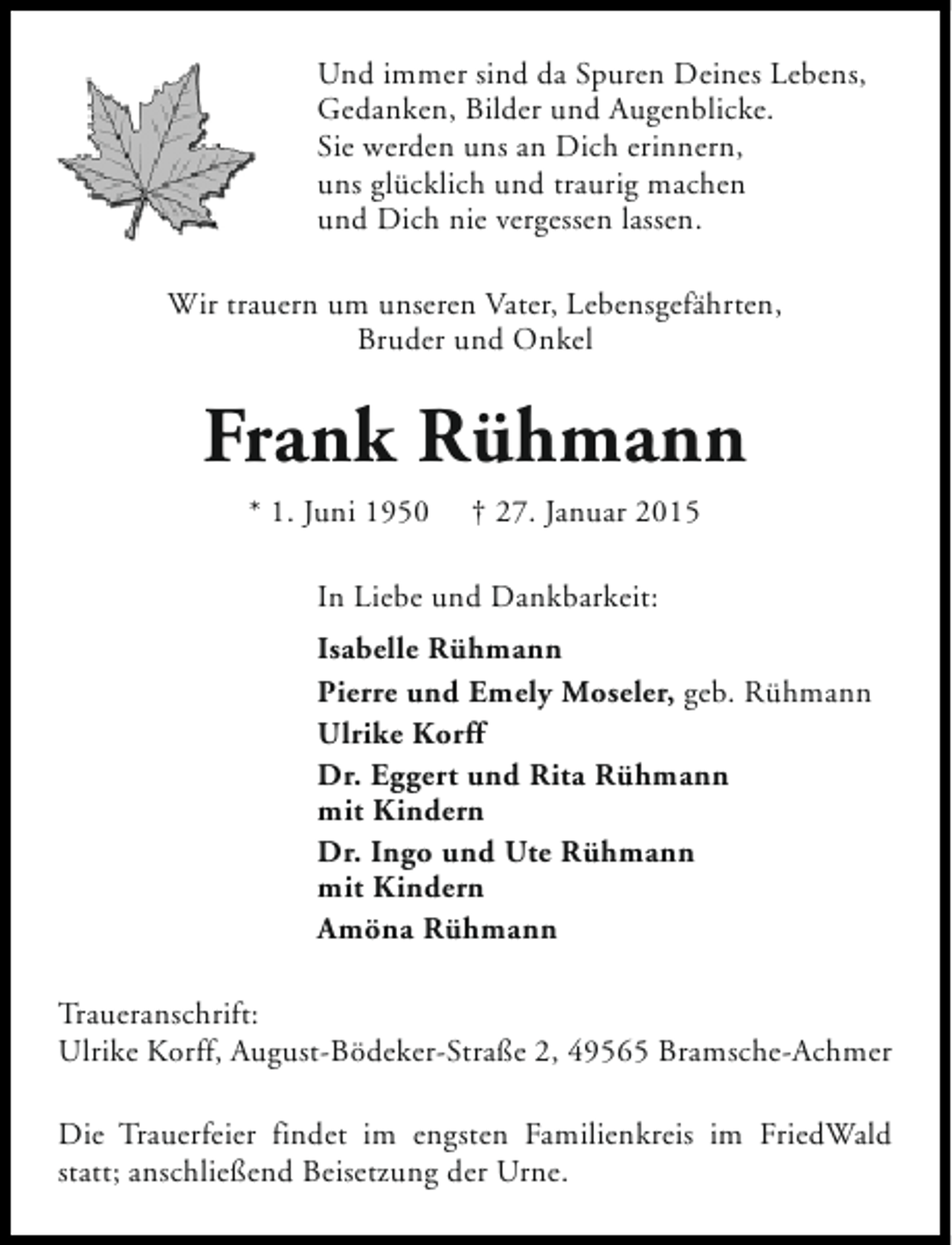 <p>Und immer sind da Spuren Deines Lebens,<br />Gedanken, Bilder und Augenblicke.<br />Sie werden uns an Dich erinnern,<br />uns glücklich und traurig machen<br />und Dich nie vergessen lassen.<br />Wir trauern um unseren Vater, Lebensgefährten,<br />Bruder und Onkel</p><p>Frank Rühmann<br />* 1. Juni 1950</p><p>† 27. Januar 2015</p><p>In Liebe und Dankbarkeit:<br />Isabelle Rühmann<br />Pierre und Emely Moseler, geb. Rühmann<br />Ulrike Korff<br />Dr. Eggert und Rita Rühmann<br />mit Kindern<br />Dr. Ingo und Ute Rühmann<br />mit Kindern<br />Amöna Rühmann<br />Traueranschrift:<br />Ulrike Korff, August-Bödeker-Straße 2, 49565 Bramsche-Achmer<br />Die Trauerfeier findet im engsten Familienkreis im FriedWald<br />statt; anschließend Beisetzung der Urne.</p>
