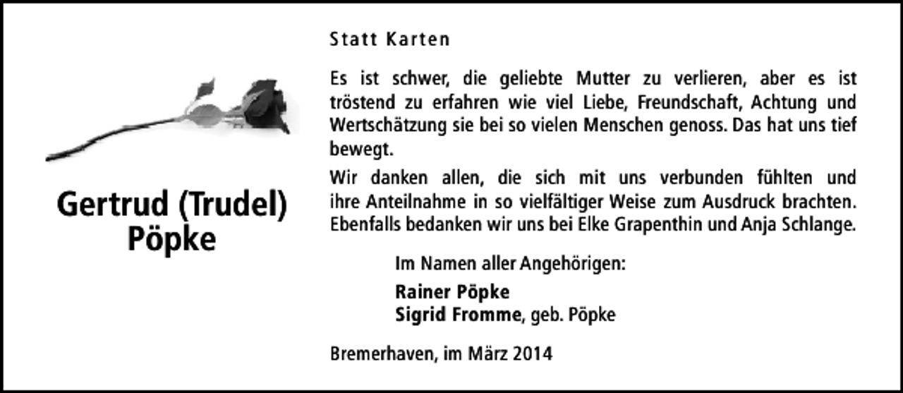 <p>Statt Karten</p><p>Gertrud (Trudel)<br />Pöpke</p><p>Es ist schwer, die geliebte Mutter zu verlieren, aber es ist<br />tröstend zu erfahren wie viel Liebe, Freundschaft, Achtung und<br />Wertschätzung sie bei so vielen Menschen genoss. Das hat uns tief<br />bewegt.<br />Wir danken allen, die sich mit uns verbunden fühlten und<br />ihre Anteilnahme in so vielfältiger Weise zum Ausdruck brachten.<br />Ebenfalls bedanken wir uns bei Elke Grapenthin und Anja Schlange.<br />Im Namen aller Angehörigen:<br />Rainer Pöpke<br />Sigrid Fromme, geb. Pöpke<br />Bremerhaven, im März 2014</p>