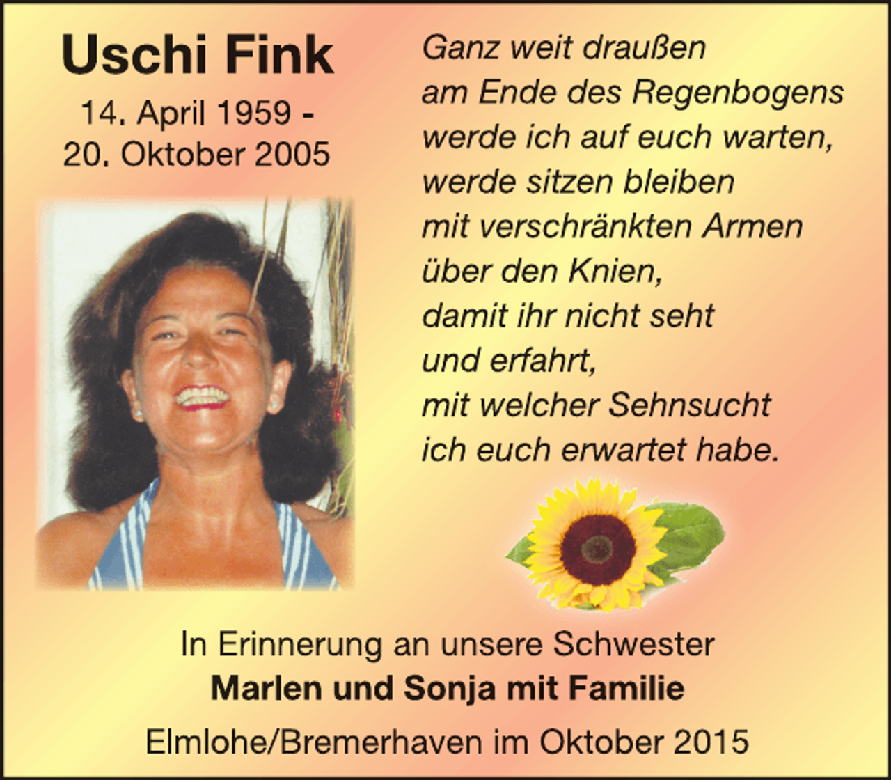 <p>Uschi Fink<br />14. April 1959 20. Oktober 2005</p><p>Ganz weit draußen<br />am Ende des Regenbogens<br />werde ich auf euch warten,<br />werde sitzen bleiben<br />mit verschränkten Armen<br />über den Knien,<br />damit ihr nicht seht<br />und erfahrt,<br />mit welcher Sehnsucht<br />ich euch erwartet habe.<br />rwartet hab<br />w</p><p>In Erinnerung an unsere Schwester<br />S h<br />t<br />Marlen und Sonja mit Familie<br />Elmlohe/Bremerhaven im Oktober 2015</p>
