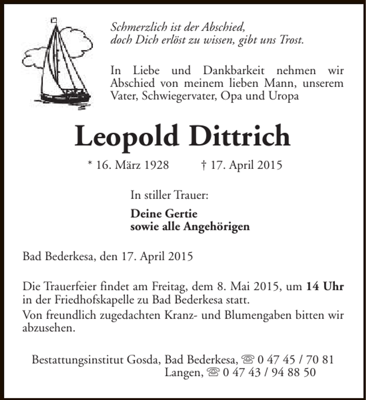 <p>Schmerzlich ist der Abschied,<br />doch Dich erlöst zu wissen, gibt uns Trost.<br />In Liebe und Dankbarkeit nehmen wir<br />Abschied von meinem lieben Mann, unserem<br />Vater, Schwiegervater, Opa und Uropa</p><p>Leopold Dittrich<br />* 16. März 1928</p><p>† 17. April 2015</p><p>In stiller Trauer:<br />Deine Gertie<br />sowie alle Angehörigen<br />Bad Bederkesa, den 17. April 2015<br />Die Trauerfeier findet am Freitag, dem 8. Mai 2015, um 14 Uhr<br />in der Friedhofskapelle zu Bad Bederkesa statt.<br />Von freundlich zugedachten Kranz- und Blumengaben bitten wir<br />abzusehen.<br />Bestattungsinstitut Gosda, Bad Bederkesa, s 0 47 45 / 70 81<br />Langen, s 0 47 43 / 94 88 50</p>