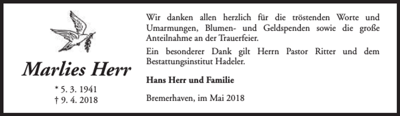 <p>Marlies Herr<br />* 5. 3. 1941<br />† 9. 4. 2018</p><p>Wir danken allen herzlich für die tröstenden Worte und<br />Umarmungen, Blumen- und Geldspenden sowie die große<br />Anteilnahme an der Trauerfeier.<br />Ein besonderer Dank gilt Herrn Pastor Ritter und dem<br />Bestattungsinstitut Hadeler.<br />Hans Herr und Familie<br />Bremerhaven, im Mai 2018</p>