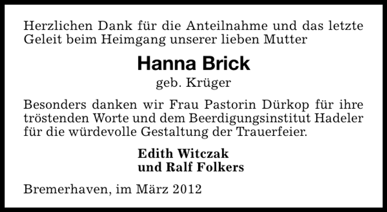 <p>Herzlichen Dank für die Anteilnahme und das letzte<br />Geleit beim Heimgang unserer lieben Mutter</p><p>Hanna Brick<br />geb. Krüger</p><p>Besonders danken wir Frau Pastorin Dürkop für ihre<br />tröstenden Worte und dem Beerdigungsinstitut Hadeler<br />für die würdevolle Gestaltung der Trauerfeier.<br />Edith Witczak<br />und Ralf Folkers<br />Bremerhaven, im März 2012</p>