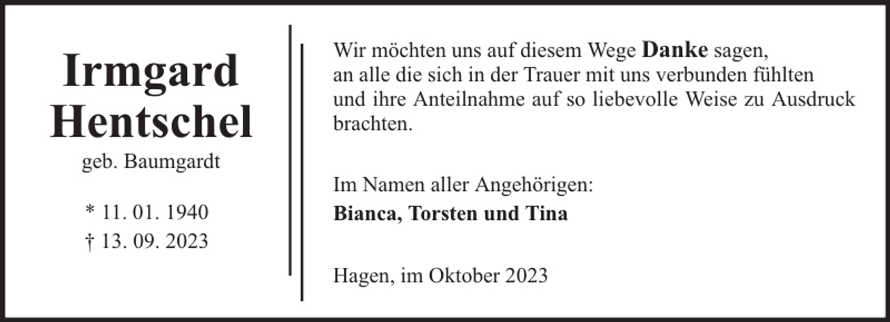 <p>Irmgard<br />Hentschel<br />geb. Baumgardt<br />* 11. 01. 1940<br />† 13. 09. 2023</p><p>Wir möchten uns auf diesem Wege Danke sagen,<br />an alle die sich in der Trauer mit uns verbunden fühlten<br />und ihre Anteilnahme auf so liebevolle Weise zu Ausdruck<br />brachten.<br />Im Namen aller Angehörigen:<br />Bianca, Torsten und Tina<br />Hagen, im Oktober 2023</p>