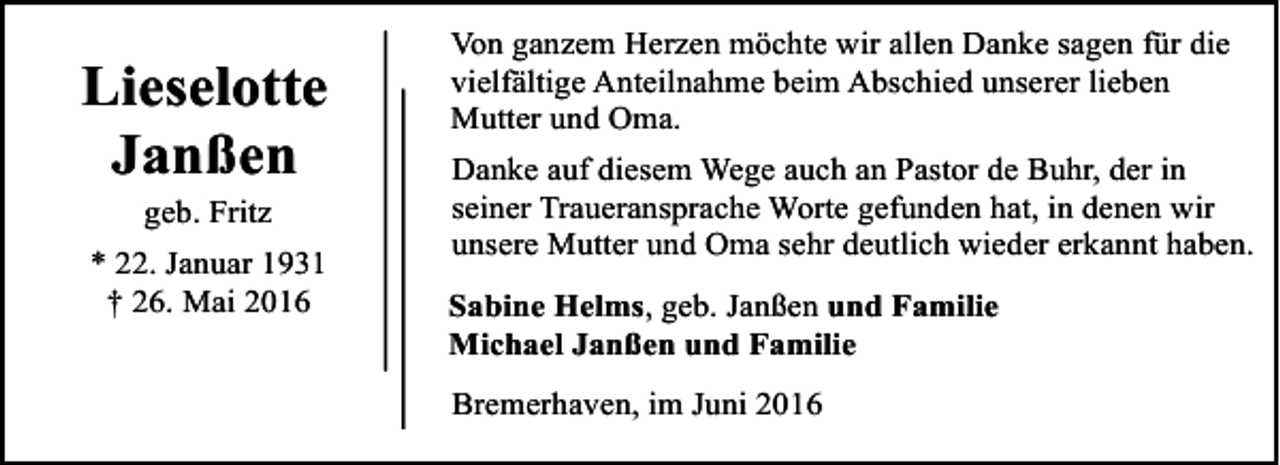 <p>Lieselotte<br />Janßen<br />geb. Fritz</p><p>* 22. Januar 1931<br />† 26. Mai 2016</p><p>Von ganzem Herzen möchte wir allen Danke sagen für die<br />vielfältige Anteilnahme beim Abschied unserer lieben<br />Mutter und Oma.<br />Danke auf diesem Wege auch an Pastor de Buhr, der in<br />seiner Traueransprache Worte gefunden hat, in denen wir<br />unsere Mutter und Oma sehr deutlich wieder erkannt haben.<br />Sabine Helms, geb. Janßen und Familie<br />Michael Janßen und Familie<br />Bremerhaven, im Juni 2016</p>