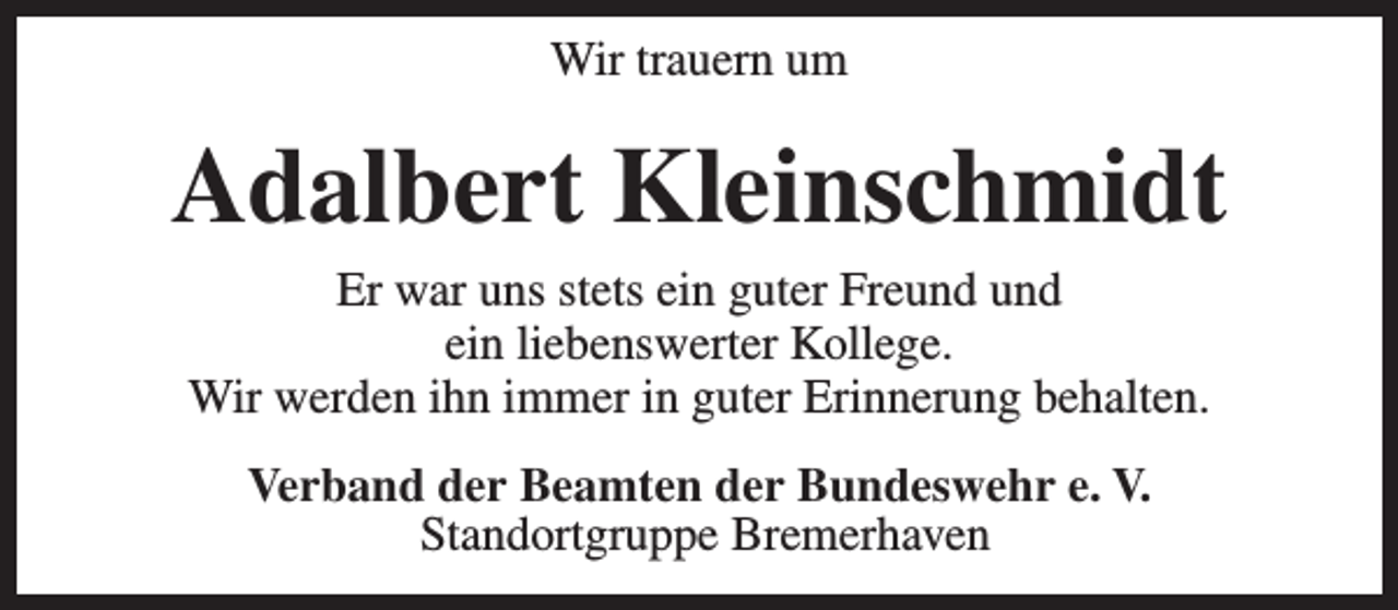 <p>Wir trauern um</p><p>Adalbert Kleinschmidt<br />Er war uns stets ein guter Freund und<br />ein liebenswerter Kollege.<br />Wir werden ihn immer in guter Erinnerung behalten.<br />Verband der Beamten der Bundeswehr e. V.<br />Standortgruppe Bremerhaven</p>