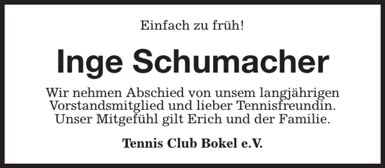 <p>Einfach zu früh!</p><p>Inge Schumacher</p><p>Wir nehmen Abschied von unsem langjährigen<br />Vorstandsmitglied und lieber Tennisfreundin.<br />Unser Mitgefühl gilt Erich und der Familie.<br />Tennis Club Bokel e.V.</p>