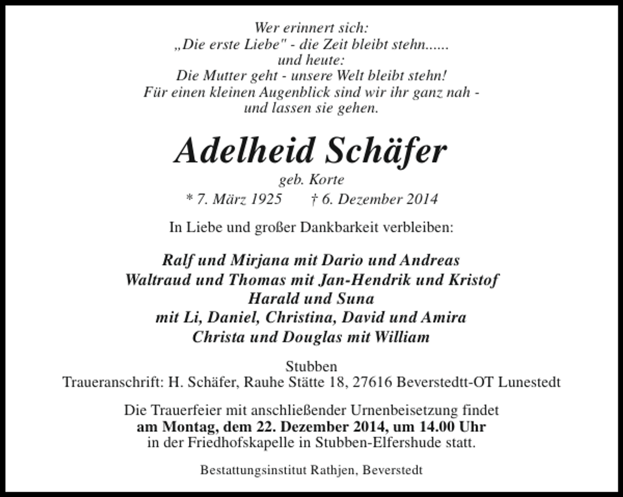 <p>Wer erinnert sich:<br />„Die erste Liebe" - die Zeit bleibt stehn......<br />und heute:<br />Die Mutter geht - unsere Welt bleibt stehn!<br />Für einen kleinen Augenblick sind wir ihr ganz nah und lassen sie gehen.</p><p>Adelheid Schäfer<br />geb. Korte<br />* 7. März 1925<br />† 6. Dezember 2014</p><p>In Liebe und großer Dankbarkeit verbleiben:</p><p>Ralf und Mirjana mit Dario und Andreas<br />Waltraud und Thomas mit Jan-Hendrik und Kristof<br />Harald und Suna<br />mit Li, Daniel, Christina, David und Amira<br />Christa und Douglas mit William<br />Stubben<br />Traueranschrift: H. Schäfer, Rauhe Stätte 18, 27616 Beverstedtt-OT Lunestedt<br />Die Trauerfeier mit anschließender Urnenbeisetzung findet<br />am Montag, dem 22. Dezember 2014, um 14.00 Uhr<br />in der Friedhofskapelle in Stubben-Elfershude statt.<br />Bestattungsinstitut Rathjen, Beverstedt</p>