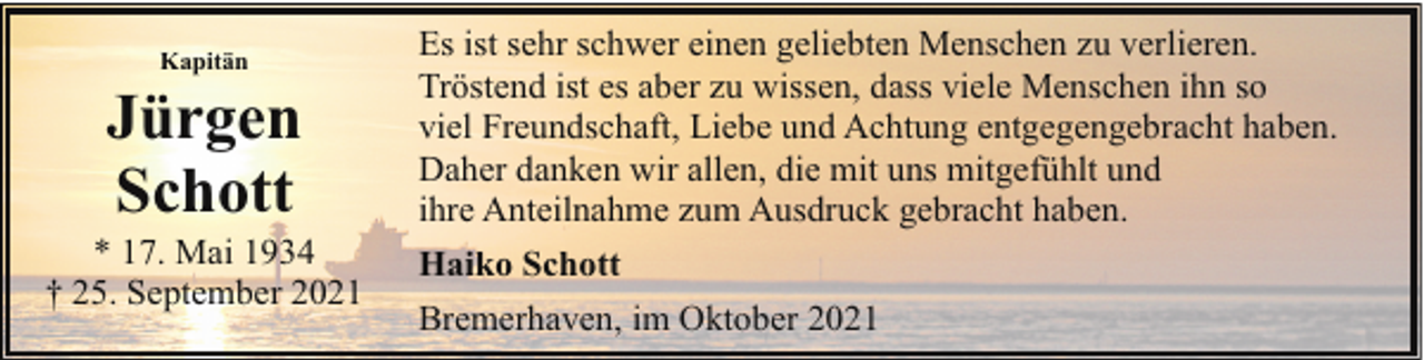<p>Kapitän</p><p>Jürgen<br />Schott</p><p>* 17. Mai 1934<br />† 25. September 2021</p><p>Es ist sehr schwer einen geliebten Menschen zu verlieren.<br />Tröstend ist es aber zu wissen, dass viele Menschen ihn so<br />viel Freundschaft, Liebe und Achtung entgegengebracht haben.<br />Daher danken wir allen, die mit uns mitgefühlt und<br />ihre Anteilnahme zum Ausdruck gebracht haben.<br />Haiko Schott<br />Bremerhaven, im Oktober 2021</p>