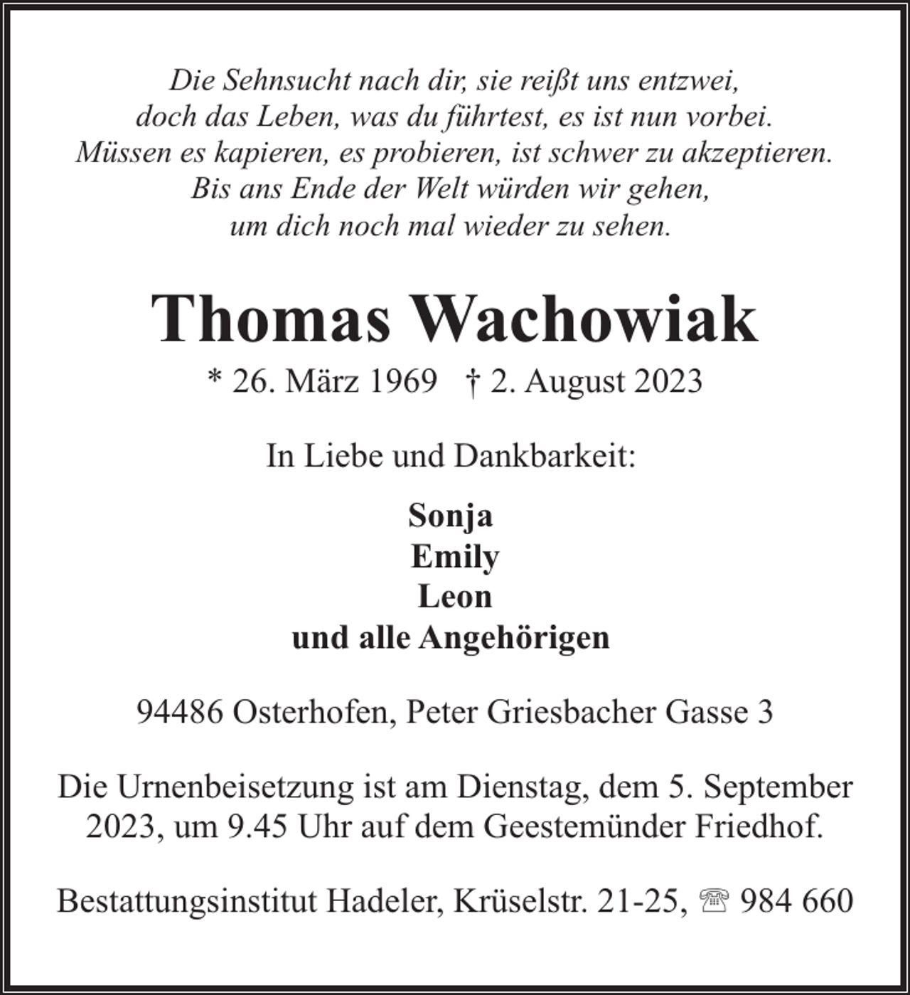 <p>Die Sehnsucht nach dir, sie reißt uns entzwei,<br />doch das Leben, was du führtest, es ist nun vorbei.<br />Müssen es kapieren, es probieren, ist schwer zu akzeptieren.<br />Bis ans Ende der Welt würden wir gehen,<br />um dich noch mal wieder zu sehen.</p><p>Thomas Wachowiak<br />* 26. März 1969 † 2. August 2023<br />In Liebe und Dankbarkeit:<br />Sonja<br />Emily<br />Leon<br />und alle Angehörigen<br />94486 Osterhofen, Peter Griesbacher Gasse 3<br />Die Urnenbeisetzung ist am Dienstag, dem 5. September<br />2023, um 9.45 Uhr auf dem Geestemünder Friedhof.<br />Bestattungsinstitut Hadeler, Krüselstr. 21-25, ' 984 660</p>