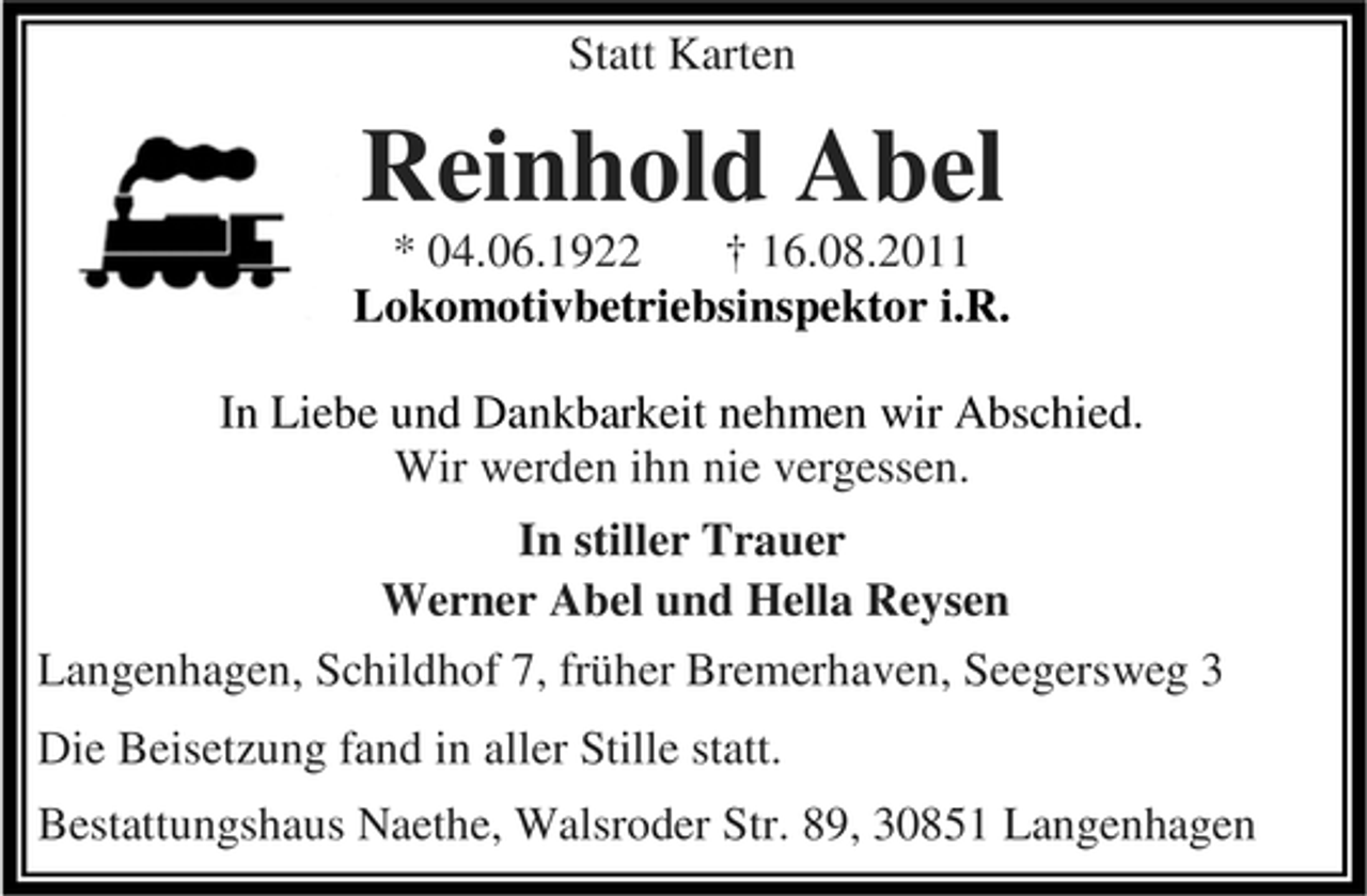 <p>Statt Karten</p><p>Reinhold Abel</p><p>* 04.06.1922<br />† 16.08.2011<br />Lokomotivbetriebsinspektor i.R.<br />In Liebe und Dankbarkeit nehmen wir Abschied.<br />Wir werden ihn nie vergessen.<br />In stiller Trauer<br />Werner Abel und Hella Reysen<br />Langenhagen, Schildhof 7, früher Bremerhaven, Seegersweg 3<br />Die Beisetzung fand in aller Stille statt.<br />Bestattungshaus Naethe, Walsroder Str. 89, 30851 Langenhagen</p>