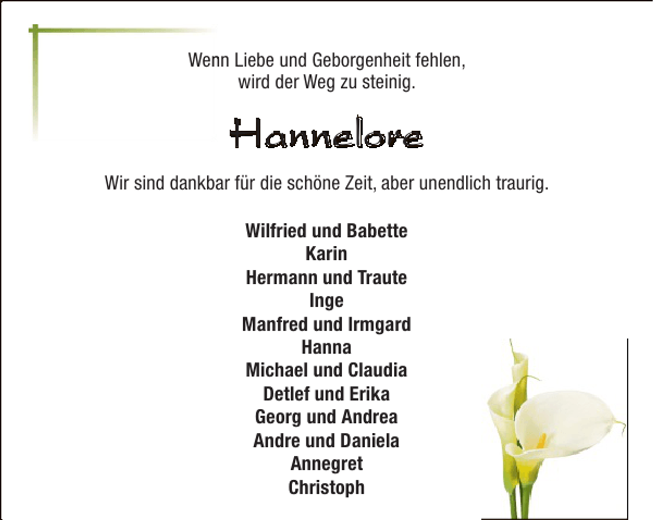<p>Wenn Liebe und Geborgenheit fehlen,<br />n<br />wird der Weg zu steinig.</p><p>Hannelore<br />Wir sind dankbar für die schöne Zeit, aber unendlich traurig.<br />Wilfried und Babette<br />Karin<br />Hermann und Traute<br />Inge<br />Manfred und Irmgard<br />Hanna<br />Michael und Claudia<br />Detlef und Erika<br />Georg und Andrea<br />Andre und Daniela<br />Annegret<br />Christoph</p>