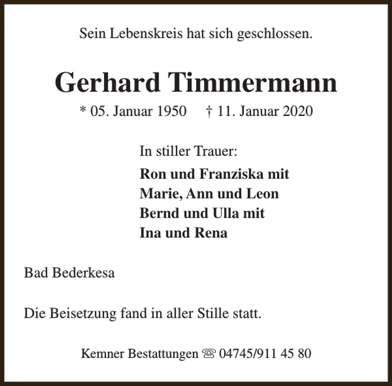 <p>Sein Lebenskreis hat sich geschlossen.</p><p>Gerhard Timmermann<br />* 05. Januar 1950</p><p>† 11. Januar 2020</p><p>In stiller Trauer:<br />Ron und Franziska mit<br />Marie, Ann und Leon<br />Bernd und Ulla mit<br />Ina und Rena<br />Bad Bederkesa<br />Die Beisetzung fand in aller Stille statt.<br />Kemner Bestattungen s 04745/911 45 80</p>