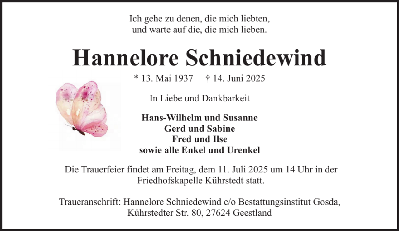 <p>Ich gehe zu denen, die mich liebten,<br />und warte auf die, die mich lieben.</p><p>Hannelore Schniedewind<br />* 13. Mai 1937</p><p>† 14. Juni 2025</p><p>In Liebe und Dankbarkeit<br />Hans-Wilhelm und Susanne<br />Gerd und Sabine<br />Fred und Ilse<br />sowie alle Enkel und Urenkel<br />Die Trauerfeier findet am Freitag, dem 11. Juli 2025 um 14 Uhr in der<br />Friedhofskapelle Kührstedt statt.<br />Traueranschrift: Hannelore Schniedewind c/o Bestattungsinstitut Gosda,<br />Kührstedter Str. 80, 27624 Geestland</p>