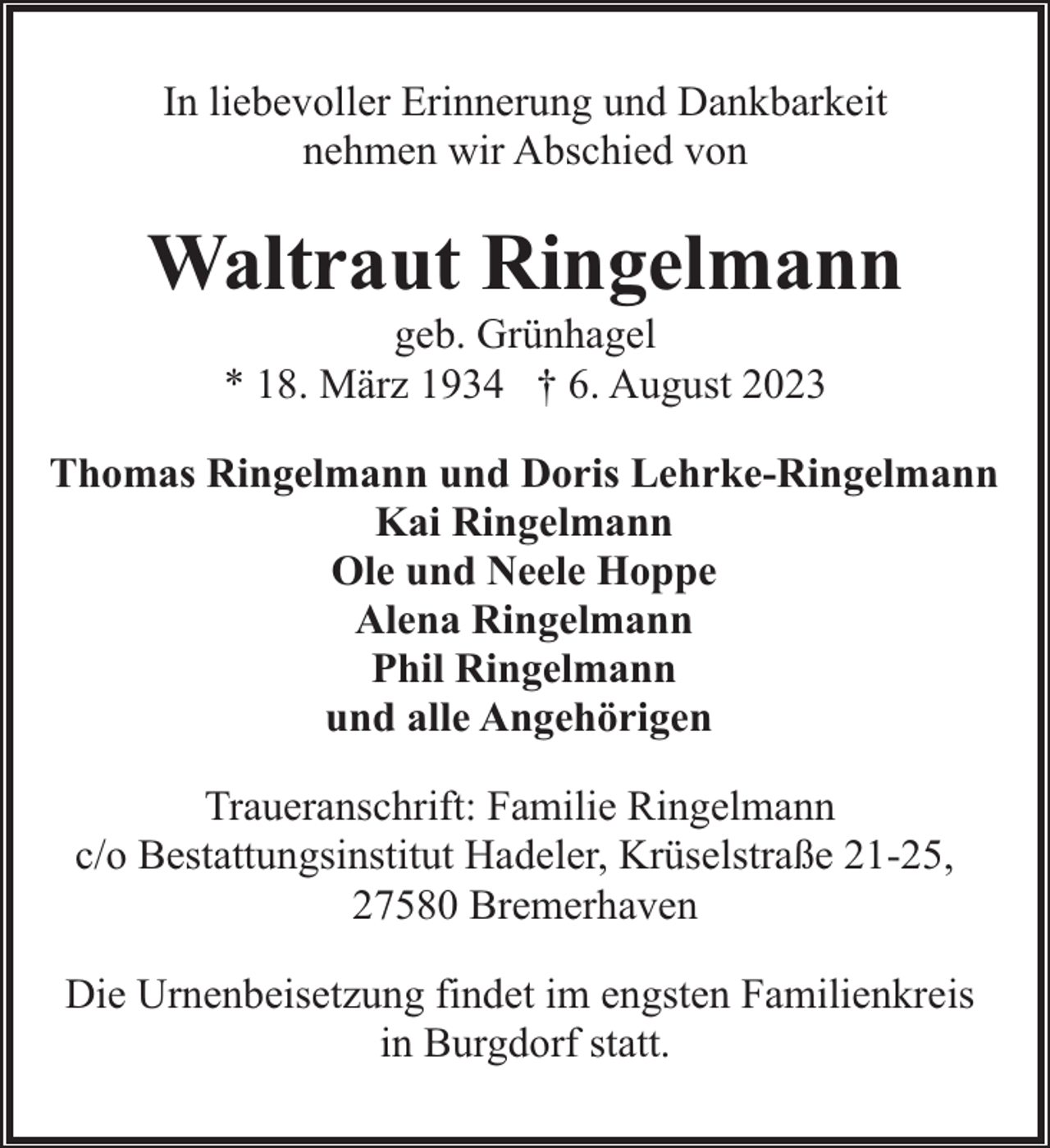 <p>In liebevoller Erinnerung und Dankbarkeit<br />nehmen wir Abschied von</p><p>Waltraut Ringelmann<br />geb. Grünhagel<br />* 18. März 1934 † 6. August 2023</p><p>Thomas Ringelmann und Doris Lehrke-Ringelmann<br />Kai Ringelmann<br />Ole und Neele Hoppe<br />Alena Ringelmann<br />Phil Ringelmann<br />und alle Angehörigen<br />Traueranschrift: Familie Ringelmann<br />c/o Bestattungsinstitut Hadeler, Krüselstraße 21-25,<br />27580 Bremerhaven<br />Die Urnenbeisetzung findet im engsten Familienkreis<br />in Burgdorf statt.</p>