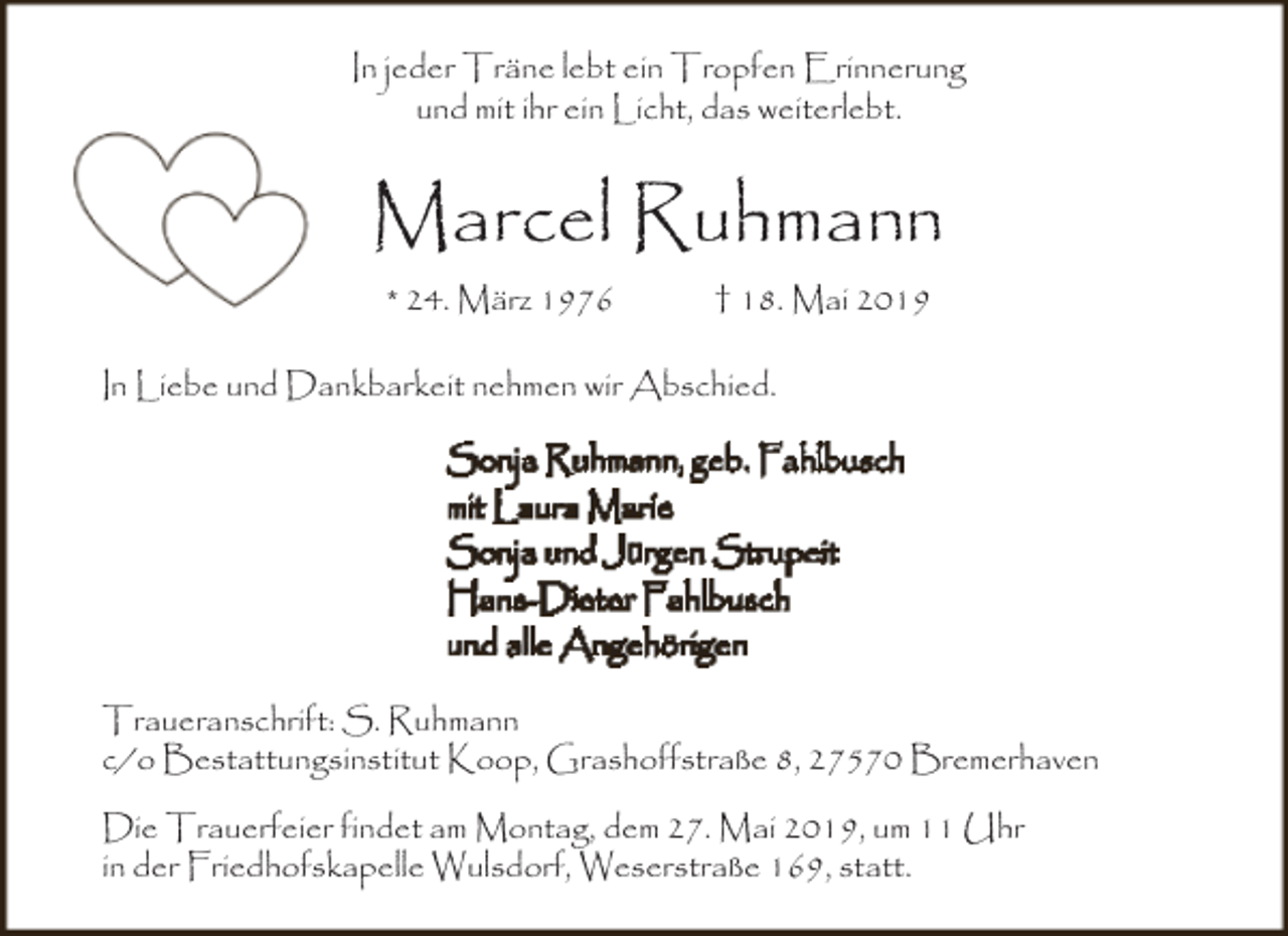 <p>In jeder Träne lebt ein Tropfen Erinnerung<br />und mit ihr ein Licht, das weiterlebt.</p><p>Marcel Ruhmann<br />* 24. März 1976</p><p>† 18. Mai 2019</p><p>In Liebe und Dankbarkeit nehmen wir Abschied.<br />Sonja Ruhmann, geb. Fahlbusch<br />mit Laura Marie<br />Sonja und Jürgen Strupeit<br />Hans-Dieter Fahlbusch<br />und alle Angehörigen<br />Traueranschrift: S. Ruhmann<br />c/o Bestattungsinstitut Koop, Grashoffstraße 8, 27570 Bremerhaven<br />Die Trauerfeier findet am Montag, dem 27. Mai 2019, um 11 Uhr<br />in der Friedhofskapelle Wulsdorf, Weserstraße 169, statt.</p>