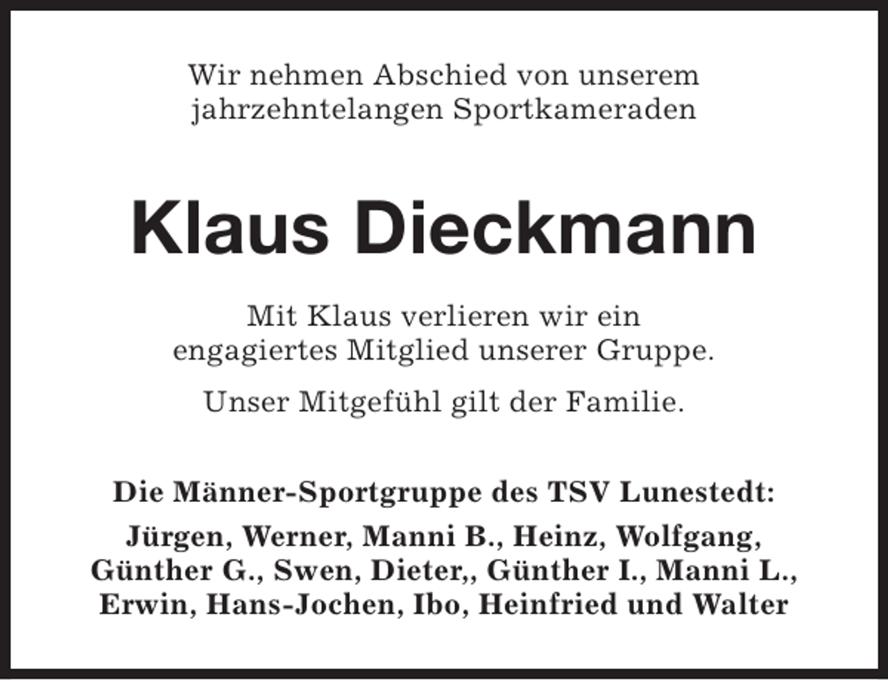 <p>Wir nehmen Abschied von unserem<br />jahrzehntelangen Sportkameraden</p><p>Klaus Dieckmann<br />Mit Klaus verlieren wir ein<br />engagiertes Mitglied unserer Gruppe.<br />Unser Mitgefühl gilt der Familie.<br />Die Männer-Sportgruppe des TSV Lunestedt:<br />Jürgen, Werner, Manni B., Heinz, Wolfgang,<br />Günther G., Swen, Dieter,, Günther I., Manni L.,<br />Erwin, Hans-Jochen, Ibo, Heinfried und Walter</p>