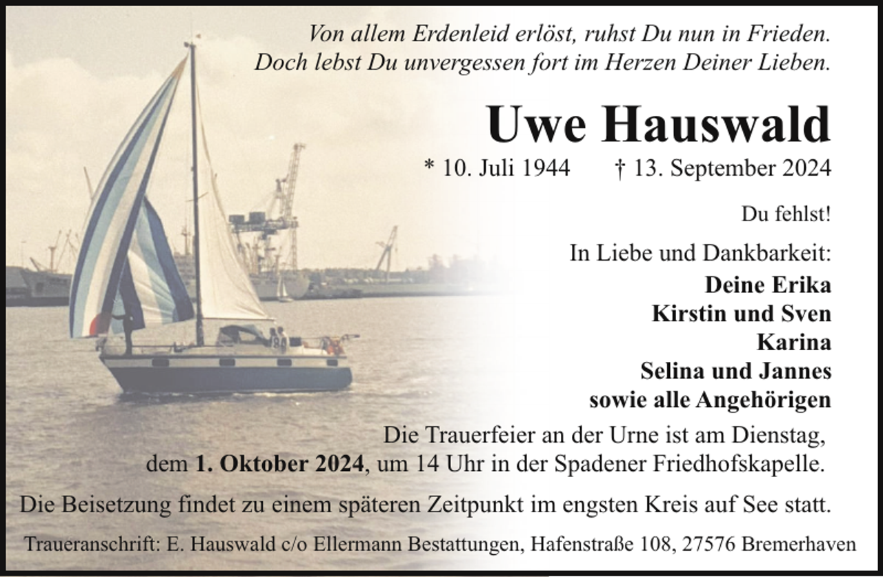 <p>Von allem Erdenleid erlöst, ruhst Du nun in Frieden.<br />Doch lebst Du unvergessen fort im Herzen Deiner Lieben.</p><p>Uwe Hauswald</p><p>* 10. Juli 1944</p><p>† 13. September 2024<br />Du fehlst!</p><p>In Liebe und Dankbarkeit:<br />Deine Erika<br />Kirstin und Sven<br />Karina<br />Selina und Jannes<br />sowie alle Angehörigen<br />Die Trauerfeier an der Urne ist am Dienstag,<br />dem 1. Oktober 2024, um 14 Uhr in der Spadener Friedhofskapelle.<br />Die Beisetzung findet zu einem späteren Zeitpunkt im engsten Kreis auf See statt.<br />Traueranschrift: E. Hauswald c/o Ellermann Bestattungen, Hafenstraße 108, 27576 Bremerhaven</p>