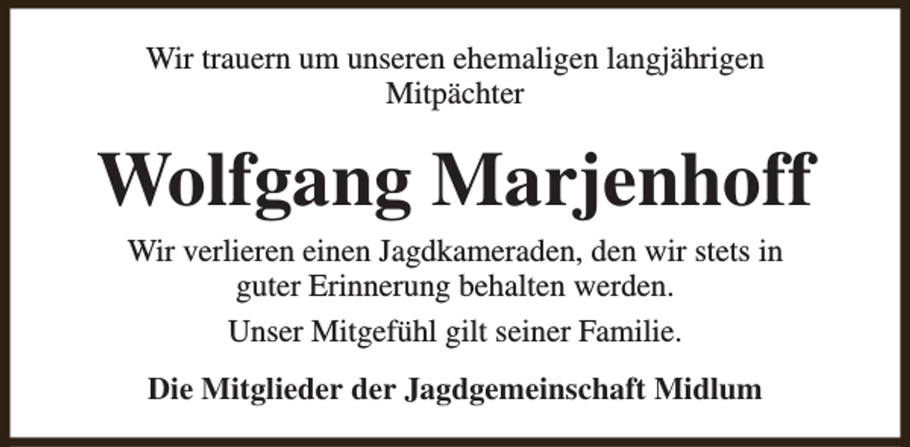 <p>Wir trauern um unseren ehemaligen langjährigen<br />Mitpächter</p><p>Wolfgang Marjenhoff<br />Wir verlieren einen Jagdkameraden, den wir stets in<br />guter Erinnerung behalten werden.<br />Unser Mitgefühl gilt seiner Familie.<br />Die Mitglieder der Jagdgemeinschaft Midlum</p>