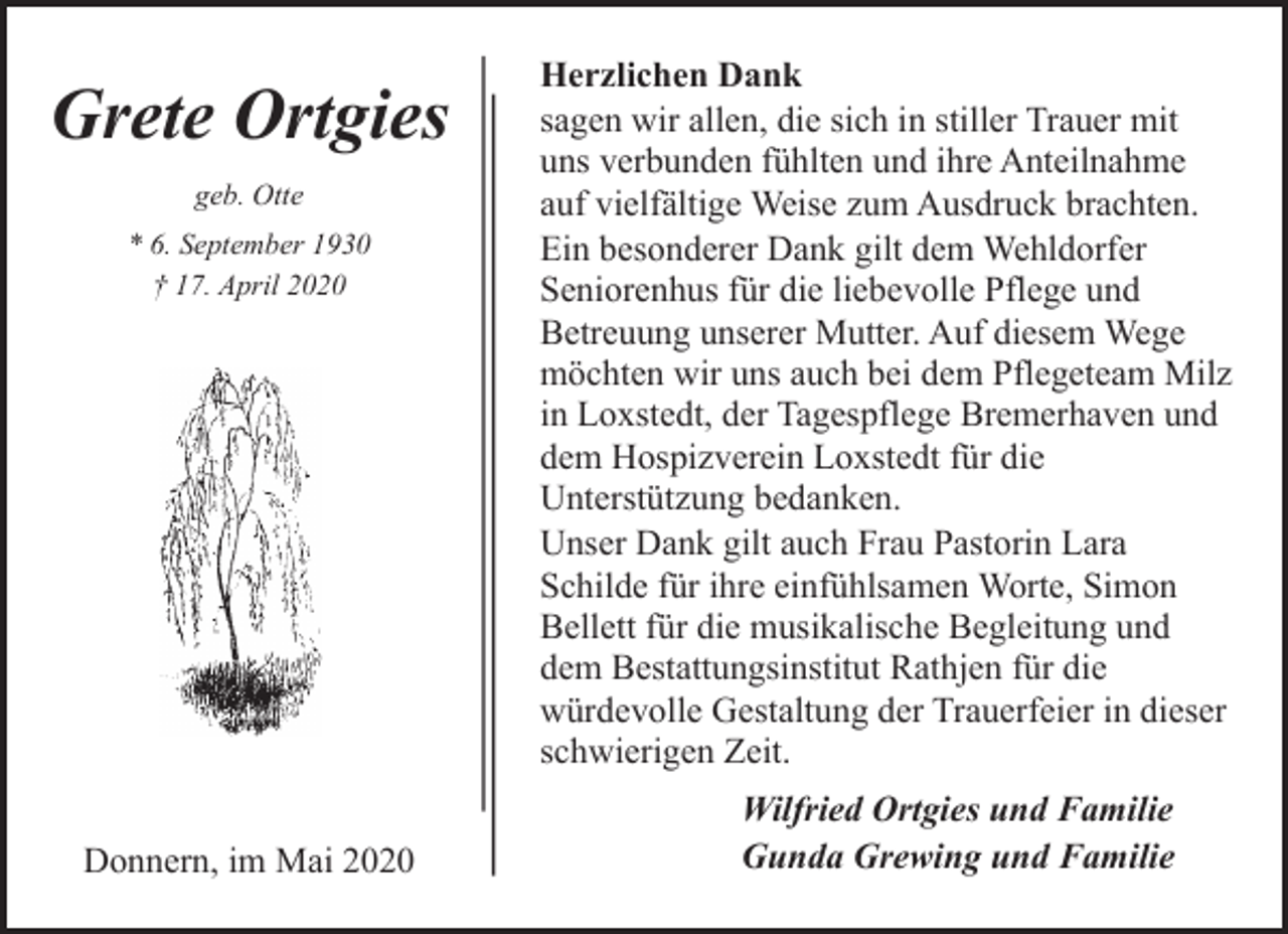 <p>Grete Ortgies<br />geb. Otte<br />* 6. September 1930<br />† 17. April 2020</p><p>Donnern, im Mai 2020</p><p>Herzlichen Dank<br />sagen wir allen, die sich in stiller Trauer mit<br />uns verbunden fühlten und ihre Anteilnahme<br />auf vielfältige Weise zum Ausdruck brachten.<br />Ein besonderer Dank gilt dem Wehldorfer<br />Seniorenhus für die liebevolle Pflege und<br />Betreuung unserer Mutter. Auf diesem Wege<br />möchten wir uns auch bei dem Pflegeteam Milz<br />in Loxstedt, der Tagespflege Bremerhaven und<br />dem Hospizverein Loxstedt für die<br />Unterstützung bedanken.<br />Unser Dank gilt auch Frau Pastorin Lara<br />Schilde für ihre einfühlsamen Worte, Simon<br />Bellett für die musikalische Begleitung und<br />dem Bestattungsinstitut Rathjen für die<br />würdevolle Gestaltung der Trauerfeier in dieser<br />schwierigen Zeit.<br />Wilfried Ortgies und Familie<br />Gunda Grewing und Familie</p>