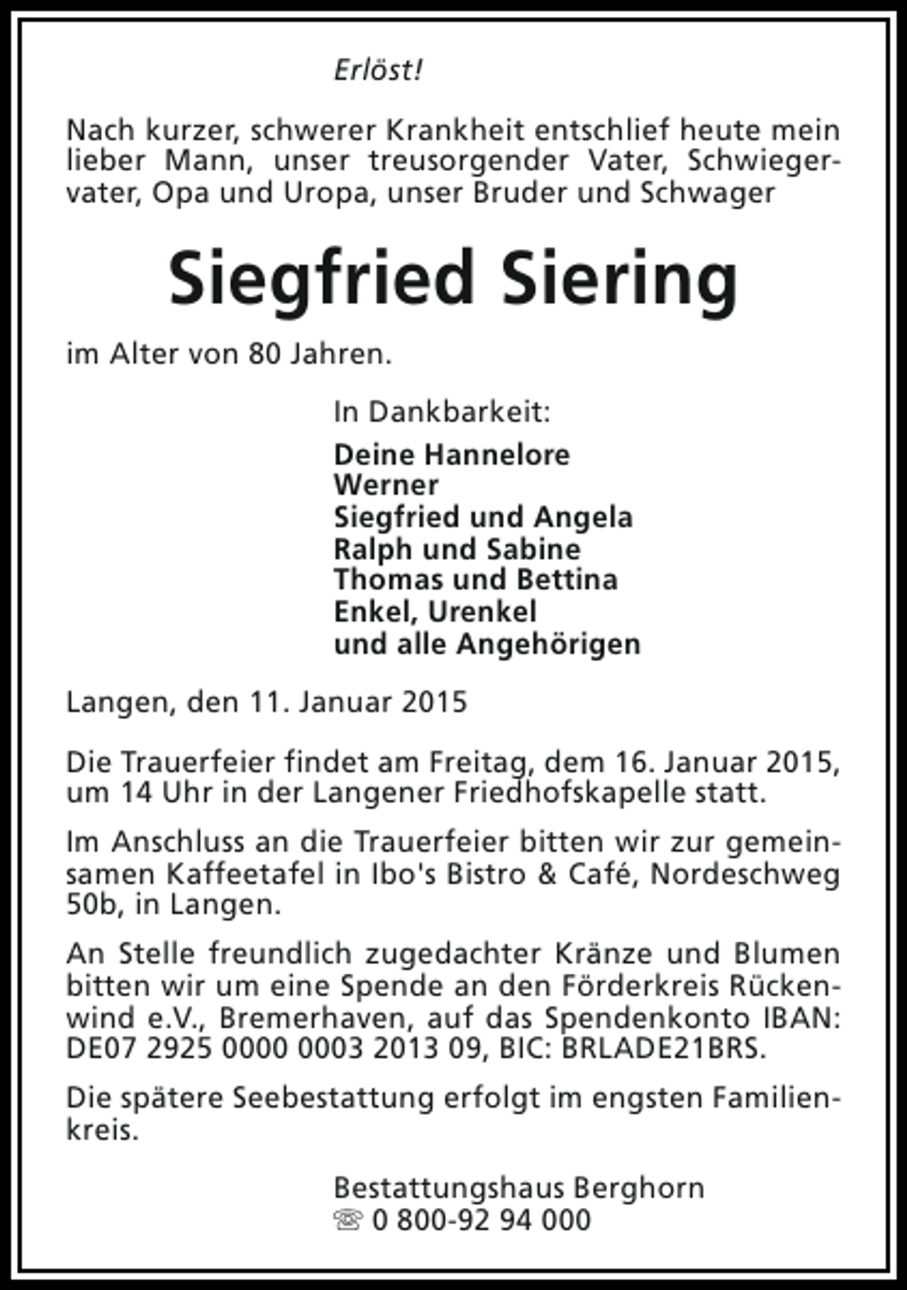 <p>Erlöst!<br />Nach kurzer, schwerer Krankheit entschlief heute mein<br />lieber Mann, unser treusorgender Vater, Schwiegervater, Opa und Uropa, unser Bruder und Schwager</p><p>Siegfried Siering<br />im Alter von 80 Jahren.<br />In Dankbarkeit:<br />Deine Hannelore<br />Werner<br />Siegfried und Angela<br />Ralph und Sabine<br />Thomas und Bettina<br />Enkel, Urenkel<br />und alle Angehörigen<br />Langen, den 11. Januar 2015<br />Die Trauerfeier findet am Freitag, dem 16. Januar 2015,<br />um 14 Uhr in der Langener Friedhofskapelle statt.<br />Im Anschluss an die Trauerfeier bitten wir zur gemeinsamen Kaffeetafel in Ibo's Bistro &amp; Café, Nordeschweg<br />50b, in Langen.<br />An Stelle freundlich zugedachter Kränze und Blumen<br />bitten wir um eine Spende an den Förderkreis Rückenwind e.V., Bremerhaven, auf das Spendenkonto IBAN:<br />DE07 2925 03 2013 09, BIC: BRLADE21BRS.<br />Die spätere Seebestattung erfolgt im engsten Familienkreis.<br />Bestattungshaus Berghorn<br />s 0 800-92 94 000</p>